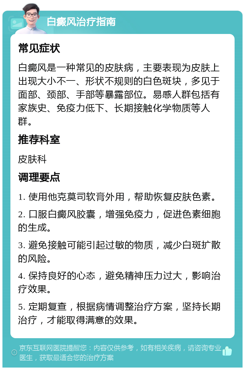 白癜风治疗指南 常见症状 白癜风是一种常见的皮肤病，主要表现为皮肤上出现大小不一、形状不规则的白色斑块，多见于面部、颈部、手部等暴露部位。易感人群包括有家族史、免疫力低下、长期接触化学物质等人群。 推荐科室 皮肤科 调理要点 1. 使用他克莫司软膏外用，帮助恢复皮肤色素。 2. 口服白癜风胶囊，增强免疫力，促进色素细胞的生成。 3. 避免接触可能引起过敏的物质，减少白斑扩散的风险。 4. 保持良好的心态，避免精神压力过大，影响治疗效果。 5. 定期复查，根据病情调整治疗方案，坚持长期治疗，才能取得满意的效果。