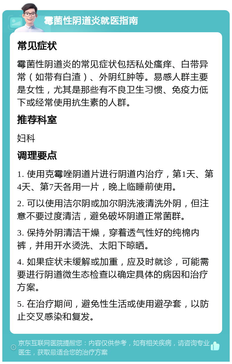 霉菌性阴道炎就医指南 常见症状 霉菌性阴道炎的常见症状包括私处瘙痒、白带异常（如带有白渣）、外阴红肿等。易感人群主要是女性，尤其是那些有不良卫生习惯、免疫力低下或经常使用抗生素的人群。 推荐科室 妇科 调理要点 1. 使用克霉唑阴道片进行阴道内治疗，第1天、第4天、第7天各用一片，晚上临睡前使用。 2. 可以使用洁尔阴或加尔阴洗液清洗外阴，但注意不要过度清洁，避免破坏阴道正常菌群。 3. 保持外阴清洁干燥，穿着透气性好的纯棉内裤，并用开水烫洗、太阳下晾晒。 4. 如果症状未缓解或加重，应及时就诊，可能需要进行阴道微生态检查以确定具体的病因和治疗方案。 5. 在治疗期间，避免性生活或使用避孕套，以防止交叉感染和复发。