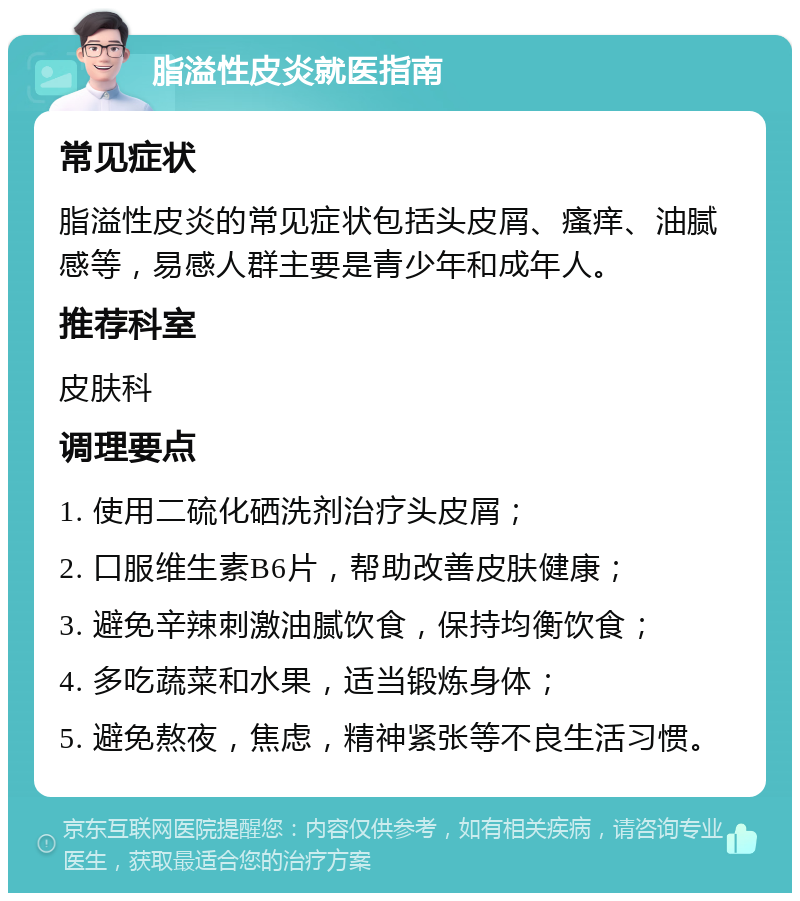 脂溢性皮炎就医指南 常见症状 脂溢性皮炎的常见症状包括头皮屑、瘙痒、油腻感等，易感人群主要是青少年和成年人。 推荐科室 皮肤科 调理要点 1. 使用二硫化硒洗剂治疗头皮屑； 2. 口服维生素B6片，帮助改善皮肤健康； 3. 避免辛辣刺激油腻饮食，保持均衡饮食； 4. 多吃蔬菜和水果，适当锻炼身体； 5. 避免熬夜，焦虑，精神紧张等不良生活习惯。