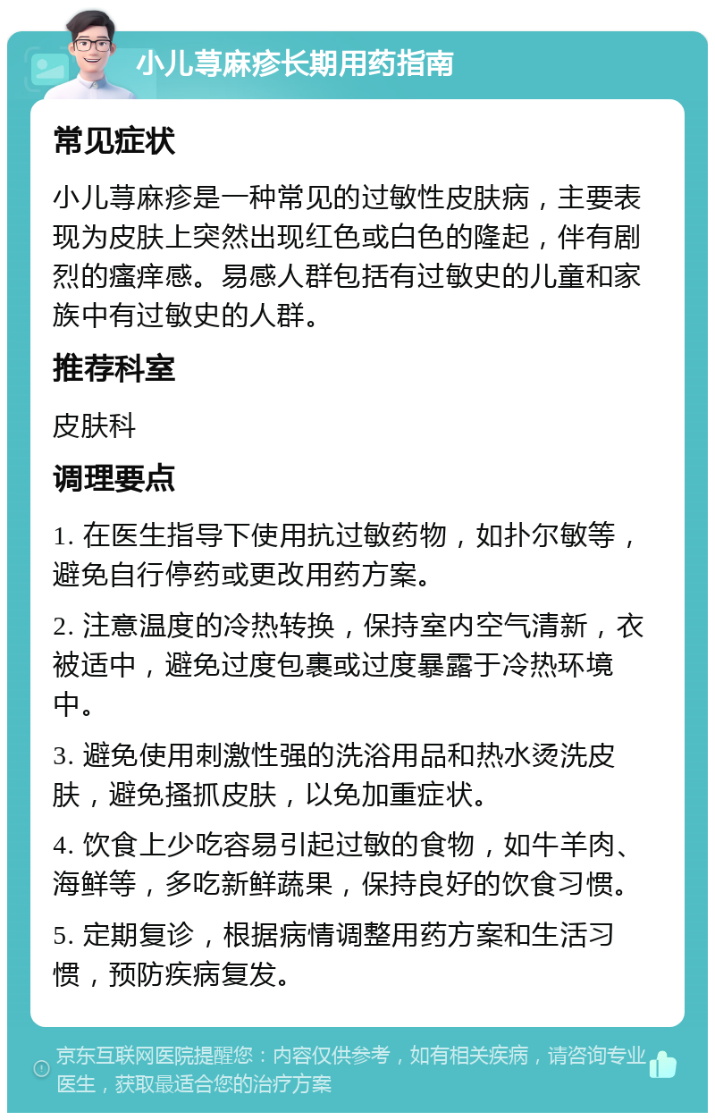 小儿荨麻疹长期用药指南 常见症状 小儿荨麻疹是一种常见的过敏性皮肤病，主要表现为皮肤上突然出现红色或白色的隆起，伴有剧烈的瘙痒感。易感人群包括有过敏史的儿童和家族中有过敏史的人群。 推荐科室 皮肤科 调理要点 1. 在医生指导下使用抗过敏药物，如扑尔敏等，避免自行停药或更改用药方案。 2. 注意温度的冷热转换，保持室内空气清新，衣被适中，避免过度包裹或过度暴露于冷热环境中。 3. 避免使用刺激性强的洗浴用品和热水烫洗皮肤，避免搔抓皮肤，以免加重症状。 4. 饮食上少吃容易引起过敏的食物，如牛羊肉、海鲜等，多吃新鲜蔬果，保持良好的饮食习惯。 5. 定期复诊，根据病情调整用药方案和生活习惯，预防疾病复发。