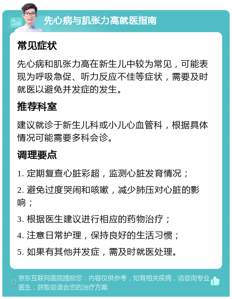 先心病与肌张力高就医指南 常见症状 先心病和肌张力高在新生儿中较为常见，可能表现为呼吸急促、听力反应不佳等症状，需要及时就医以避免并发症的发生。 推荐科室 建议就诊于新生儿科或小儿心血管科，根据具体情况可能需要多科会诊。 调理要点 1. 定期复查心脏彩超，监测心脏发育情况； 2. 避免过度哭闹和咳嗽，减少肺压对心脏的影响； 3. 根据医生建议进行相应的药物治疗； 4. 注意日常护理，保持良好的生活习惯； 5. 如果有其他并发症，需及时就医处理。