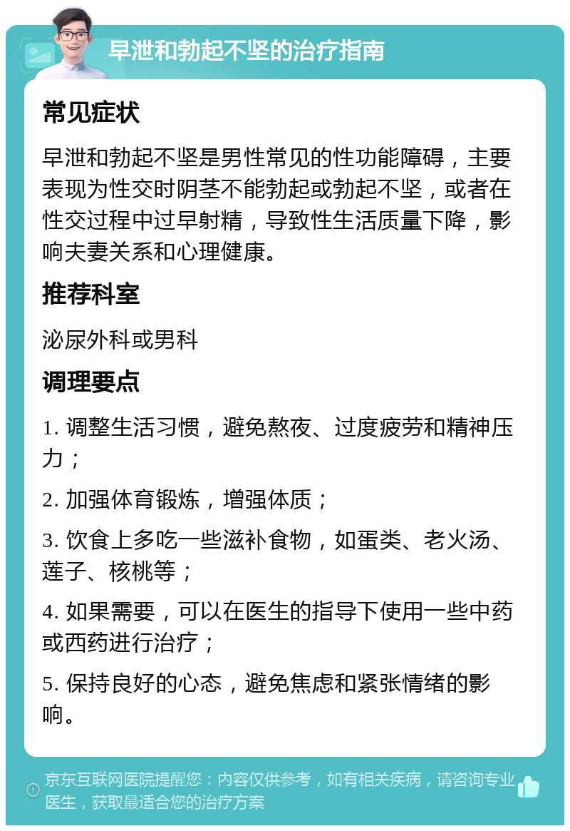 早泄和勃起不坚的治疗指南 常见症状 早泄和勃起不坚是男性常见的性功能障碍，主要表现为性交时阴茎不能勃起或勃起不坚，或者在性交过程中过早射精，导致性生活质量下降，影响夫妻关系和心理健康。 推荐科室 泌尿外科或男科 调理要点 1. 调整生活习惯，避免熬夜、过度疲劳和精神压力； 2. 加强体育锻炼，增强体质； 3. 饮食上多吃一些滋补食物，如蛋类、老火汤、莲子、核桃等； 4. 如果需要，可以在医生的指导下使用一些中药或西药进行治疗； 5. 保持良好的心态，避免焦虑和紧张情绪的影响。