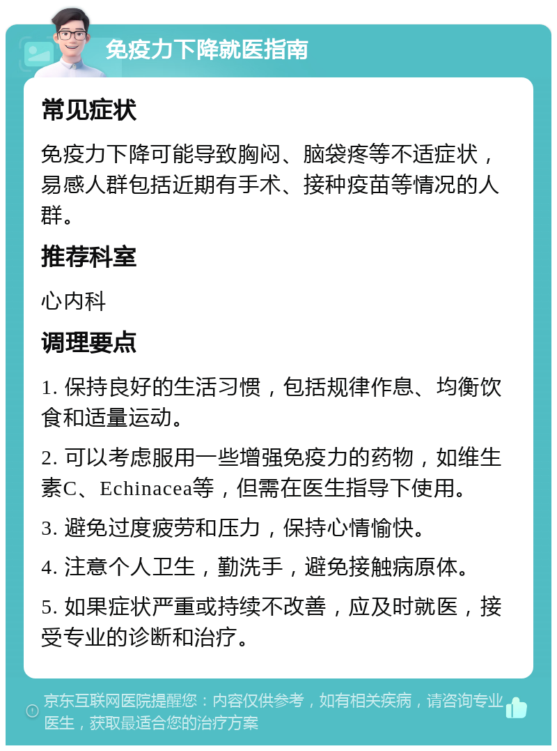 免疫力下降就医指南 常见症状 免疫力下降可能导致胸闷、脑袋疼等不适症状，易感人群包括近期有手术、接种疫苗等情况的人群。 推荐科室 心内科 调理要点 1. 保持良好的生活习惯，包括规律作息、均衡饮食和适量运动。 2. 可以考虑服用一些增强免疫力的药物，如维生素C、Echinacea等，但需在医生指导下使用。 3. 避免过度疲劳和压力，保持心情愉快。 4. 注意个人卫生，勤洗手，避免接触病原体。 5. 如果症状严重或持续不改善，应及时就医，接受专业的诊断和治疗。