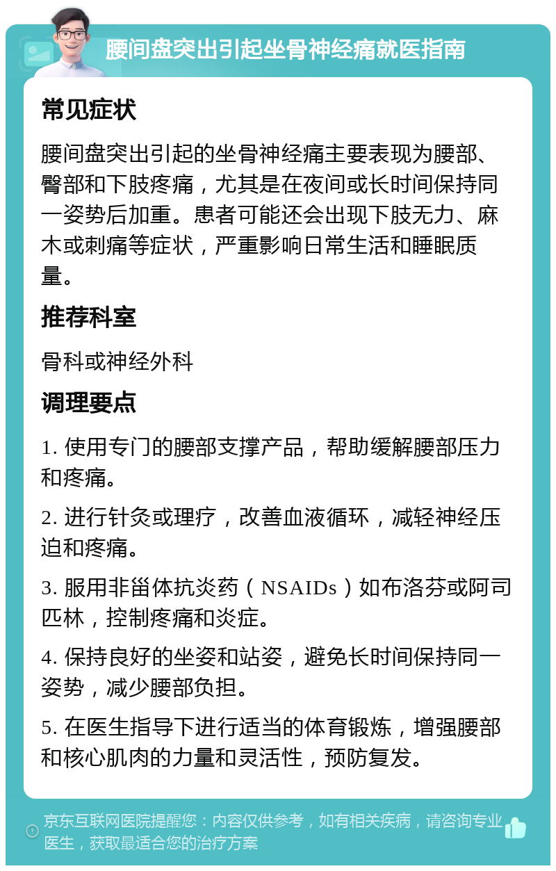 腰间盘突出引起坐骨神经痛就医指南 常见症状 腰间盘突出引起的坐骨神经痛主要表现为腰部、臀部和下肢疼痛，尤其是在夜间或长时间保持同一姿势后加重。患者可能还会出现下肢无力、麻木或刺痛等症状，严重影响日常生活和睡眠质量。 推荐科室 骨科或神经外科 调理要点 1. 使用专门的腰部支撑产品，帮助缓解腰部压力和疼痛。 2. 进行针灸或理疗，改善血液循环，减轻神经压迫和疼痛。 3. 服用非甾体抗炎药（NSAIDs）如布洛芬或阿司匹林，控制疼痛和炎症。 4. 保持良好的坐姿和站姿，避免长时间保持同一姿势，减少腰部负担。 5. 在医生指导下进行适当的体育锻炼，增强腰部和核心肌肉的力量和灵活性，预防复发。