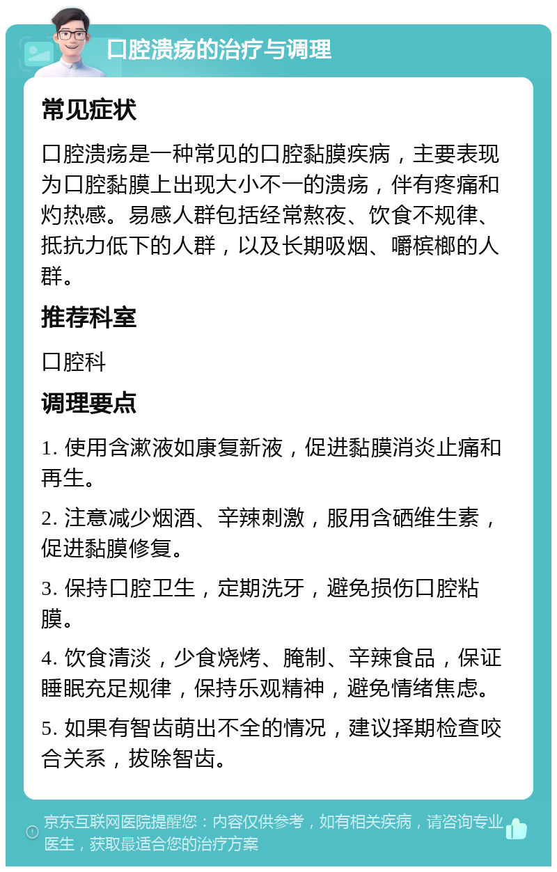 口腔溃疡的治疗与调理 常见症状 口腔溃疡是一种常见的口腔黏膜疾病，主要表现为口腔黏膜上出现大小不一的溃疡，伴有疼痛和灼热感。易感人群包括经常熬夜、饮食不规律、抵抗力低下的人群，以及长期吸烟、嚼槟榔的人群。 推荐科室 口腔科 调理要点 1. 使用含漱液如康复新液，促进黏膜消炎止痛和再生。 2. 注意减少烟酒、辛辣刺激，服用含硒维生素，促进黏膜修复。 3. 保持口腔卫生，定期洗牙，避免损伤口腔粘膜。 4. 饮食清淡，少食烧烤、腌制、辛辣食品，保证睡眠充足规律，保持乐观精神，避免情绪焦虑。 5. 如果有智齿萌出不全的情况，建议择期检查咬合关系，拔除智齿。