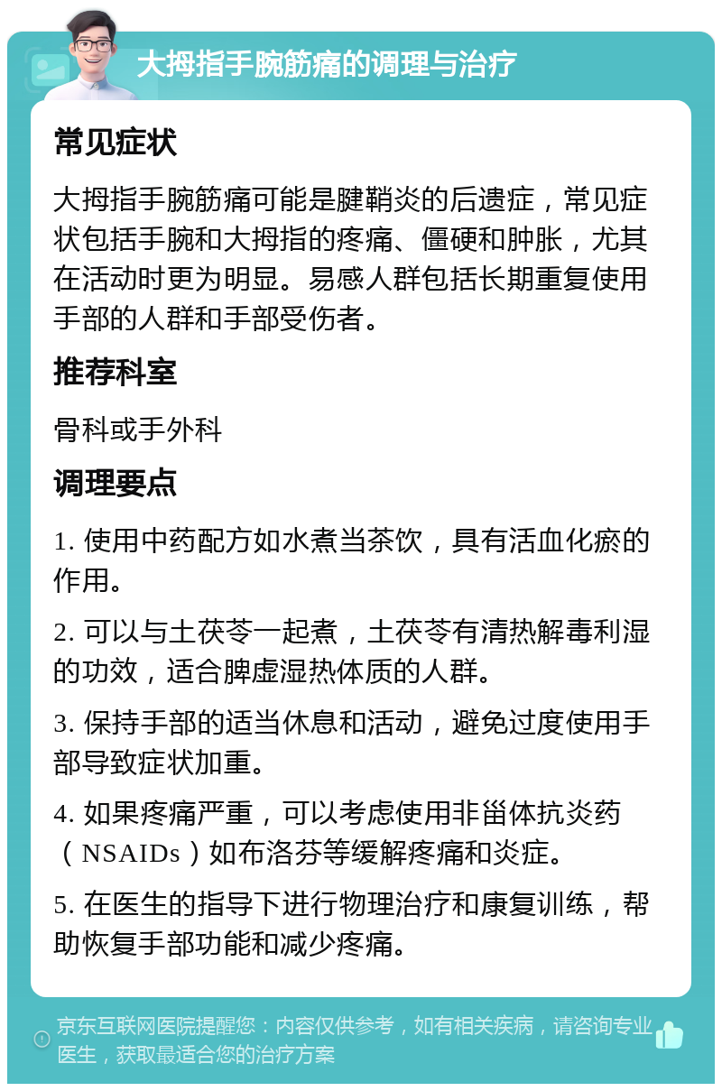 大拇指手腕筋痛的调理与治疗 常见症状 大拇指手腕筋痛可能是腱鞘炎的后遗症，常见症状包括手腕和大拇指的疼痛、僵硬和肿胀，尤其在活动时更为明显。易感人群包括长期重复使用手部的人群和手部受伤者。 推荐科室 骨科或手外科 调理要点 1. 使用中药配方如水煮当茶饮，具有活血化瘀的作用。 2. 可以与土茯苓一起煮，土茯苓有清热解毒利湿的功效，适合脾虚湿热体质的人群。 3. 保持手部的适当休息和活动，避免过度使用手部导致症状加重。 4. 如果疼痛严重，可以考虑使用非甾体抗炎药（NSAIDs）如布洛芬等缓解疼痛和炎症。 5. 在医生的指导下进行物理治疗和康复训练，帮助恢复手部功能和减少疼痛。