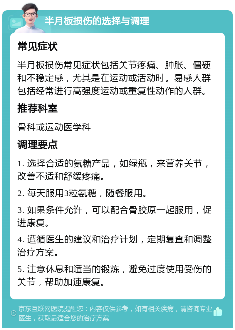 半月板损伤的选择与调理 常见症状 半月板损伤常见症状包括关节疼痛、肿胀、僵硬和不稳定感，尤其是在运动或活动时。易感人群包括经常进行高强度运动或重复性动作的人群。 推荐科室 骨科或运动医学科 调理要点 1. 选择合适的氨糖产品，如绿瓶，来营养关节，改善不适和舒缓疼痛。 2. 每天服用3粒氨糖，随餐服用。 3. 如果条件允许，可以配合骨胶原一起服用，促进康复。 4. 遵循医生的建议和治疗计划，定期复查和调整治疗方案。 5. 注意休息和适当的锻炼，避免过度使用受伤的关节，帮助加速康复。