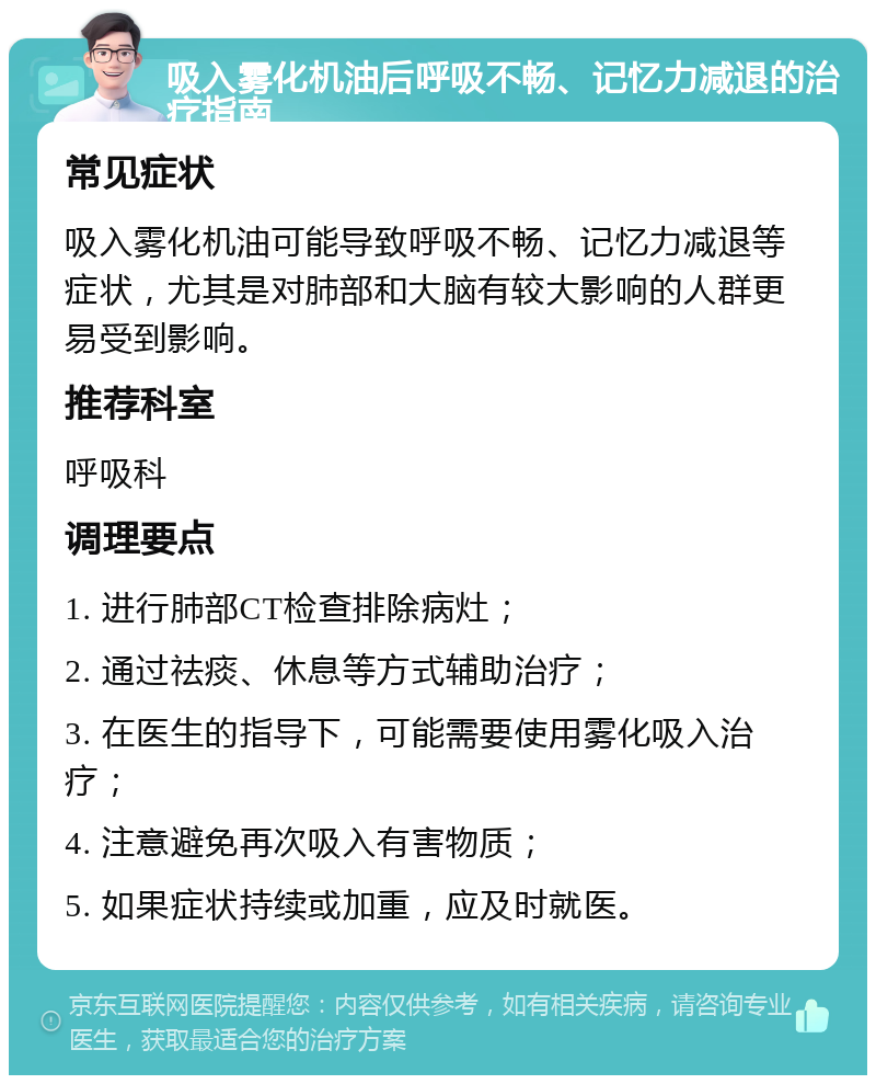 吸入雾化机油后呼吸不畅、记忆力减退的治疗指南 常见症状 吸入雾化机油可能导致呼吸不畅、记忆力减退等症状，尤其是对肺部和大脑有较大影响的人群更易受到影响。 推荐科室 呼吸科 调理要点 1. 进行肺部CT检查排除病灶； 2. 通过祛痰、休息等方式辅助治疗； 3. 在医生的指导下，可能需要使用雾化吸入治疗； 4. 注意避免再次吸入有害物质； 5. 如果症状持续或加重，应及时就医。