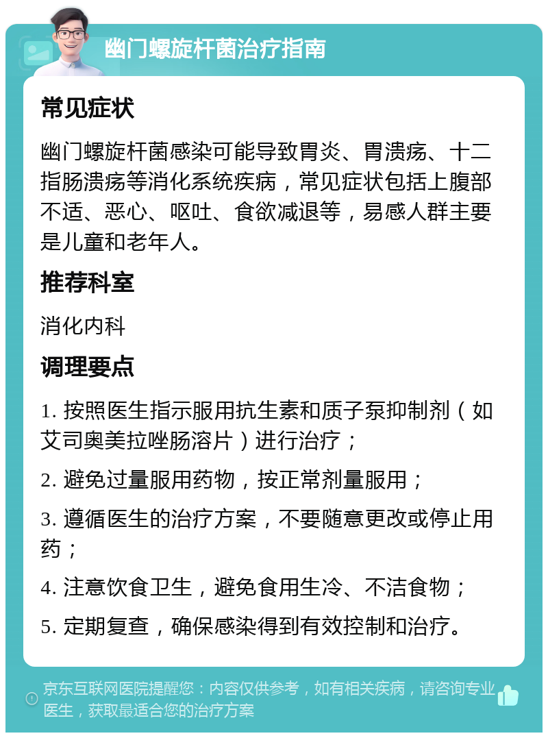 幽门螺旋杆菌治疗指南 常见症状 幽门螺旋杆菌感染可能导致胃炎、胃溃疡、十二指肠溃疡等消化系统疾病，常见症状包括上腹部不适、恶心、呕吐、食欲减退等，易感人群主要是儿童和老年人。 推荐科室 消化内科 调理要点 1. 按照医生指示服用抗生素和质子泵抑制剂（如艾司奥美拉唑肠溶片）进行治疗； 2. 避免过量服用药物，按正常剂量服用； 3. 遵循医生的治疗方案，不要随意更改或停止用药； 4. 注意饮食卫生，避免食用生冷、不洁食物； 5. 定期复查，确保感染得到有效控制和治疗。