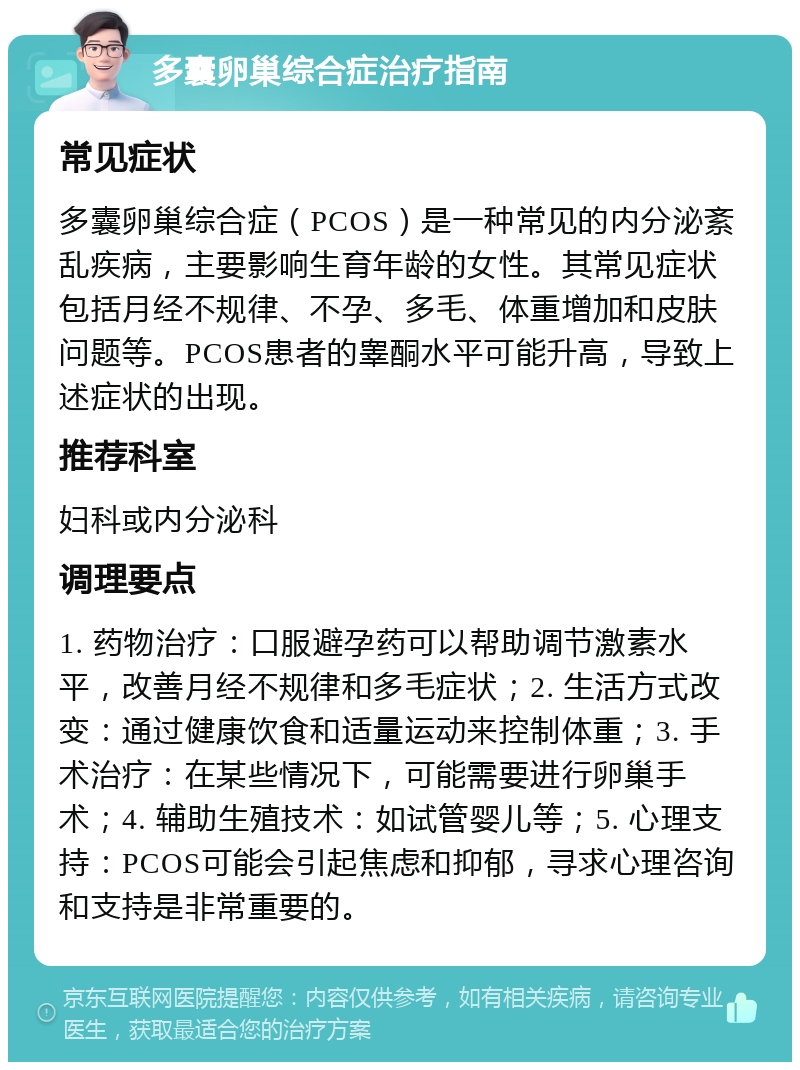 多囊卵巢综合症治疗指南 常见症状 多囊卵巢综合症（PCOS）是一种常见的内分泌紊乱疾病，主要影响生育年龄的女性。其常见症状包括月经不规律、不孕、多毛、体重增加和皮肤问题等。PCOS患者的睾酮水平可能升高，导致上述症状的出现。 推荐科室 妇科或内分泌科 调理要点 1. 药物治疗：口服避孕药可以帮助调节激素水平，改善月经不规律和多毛症状；2. 生活方式改变：通过健康饮食和适量运动来控制体重；3. 手术治疗：在某些情况下，可能需要进行卵巢手术；4. 辅助生殖技术：如试管婴儿等；5. 心理支持：PCOS可能会引起焦虑和抑郁，寻求心理咨询和支持是非常重要的。