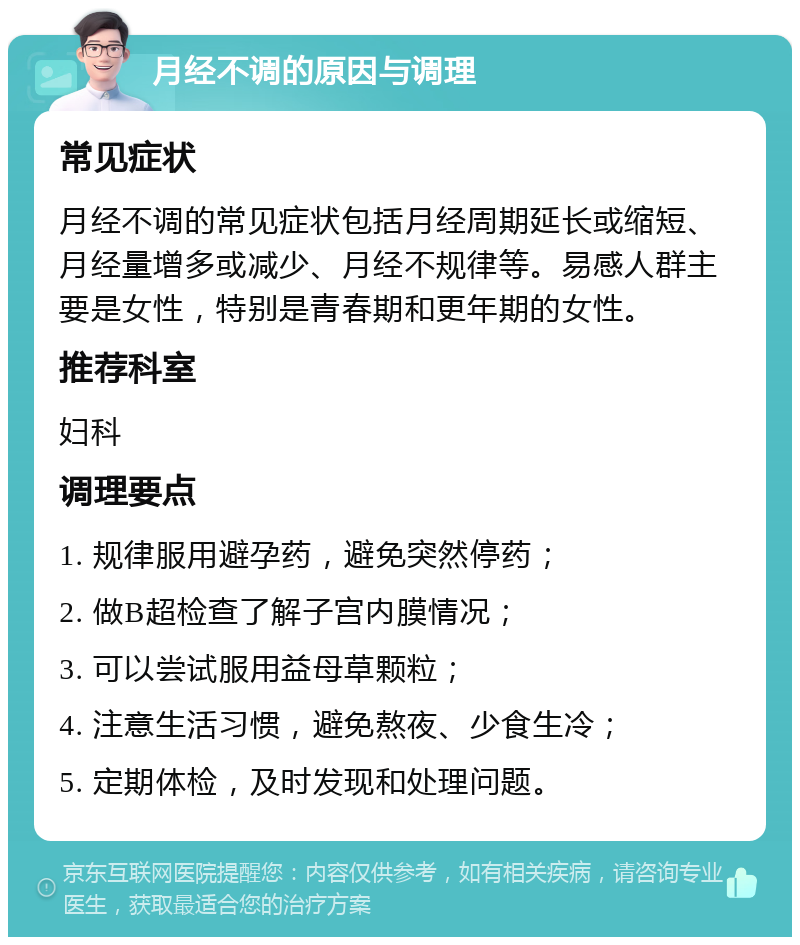 月经不调的原因与调理 常见症状 月经不调的常见症状包括月经周期延长或缩短、月经量增多或减少、月经不规律等。易感人群主要是女性，特别是青春期和更年期的女性。 推荐科室 妇科 调理要点 1. 规律服用避孕药，避免突然停药； 2. 做B超检查了解子宫内膜情况； 3. 可以尝试服用益母草颗粒； 4. 注意生活习惯，避免熬夜、少食生冷； 5. 定期体检，及时发现和处理问题。