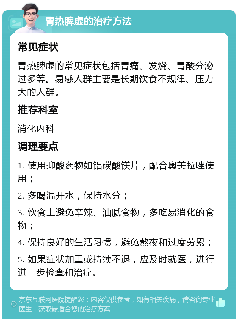 胃热脾虚的治疗方法 常见症状 胃热脾虚的常见症状包括胃痛、发烧、胃酸分泌过多等。易感人群主要是长期饮食不规律、压力大的人群。 推荐科室 消化内科 调理要点 1. 使用抑酸药物如铝碳酸镁片，配合奥美拉唑使用； 2. 多喝温开水，保持水分； 3. 饮食上避免辛辣、油腻食物，多吃易消化的食物； 4. 保持良好的生活习惯，避免熬夜和过度劳累； 5. 如果症状加重或持续不退，应及时就医，进行进一步检查和治疗。