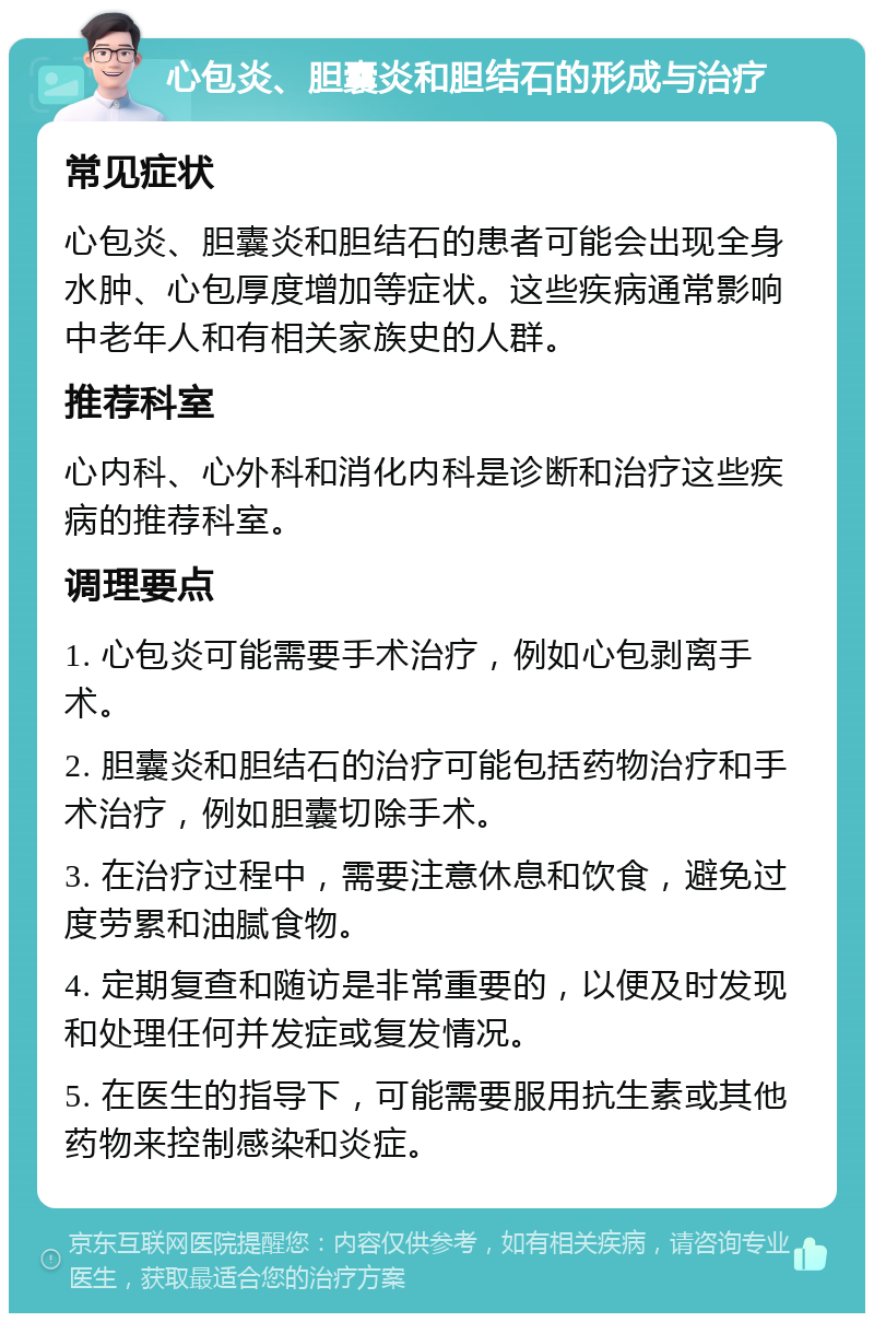 心包炎、胆囊炎和胆结石的形成与治疗 常见症状 心包炎、胆囊炎和胆结石的患者可能会出现全身水肿、心包厚度增加等症状。这些疾病通常影响中老年人和有相关家族史的人群。 推荐科室 心内科、心外科和消化内科是诊断和治疗这些疾病的推荐科室。 调理要点 1. 心包炎可能需要手术治疗，例如心包剥离手术。 2. 胆囊炎和胆结石的治疗可能包括药物治疗和手术治疗，例如胆囊切除手术。 3. 在治疗过程中，需要注意休息和饮食，避免过度劳累和油腻食物。 4. 定期复查和随访是非常重要的，以便及时发现和处理任何并发症或复发情况。 5. 在医生的指导下，可能需要服用抗生素或其他药物来控制感染和炎症。