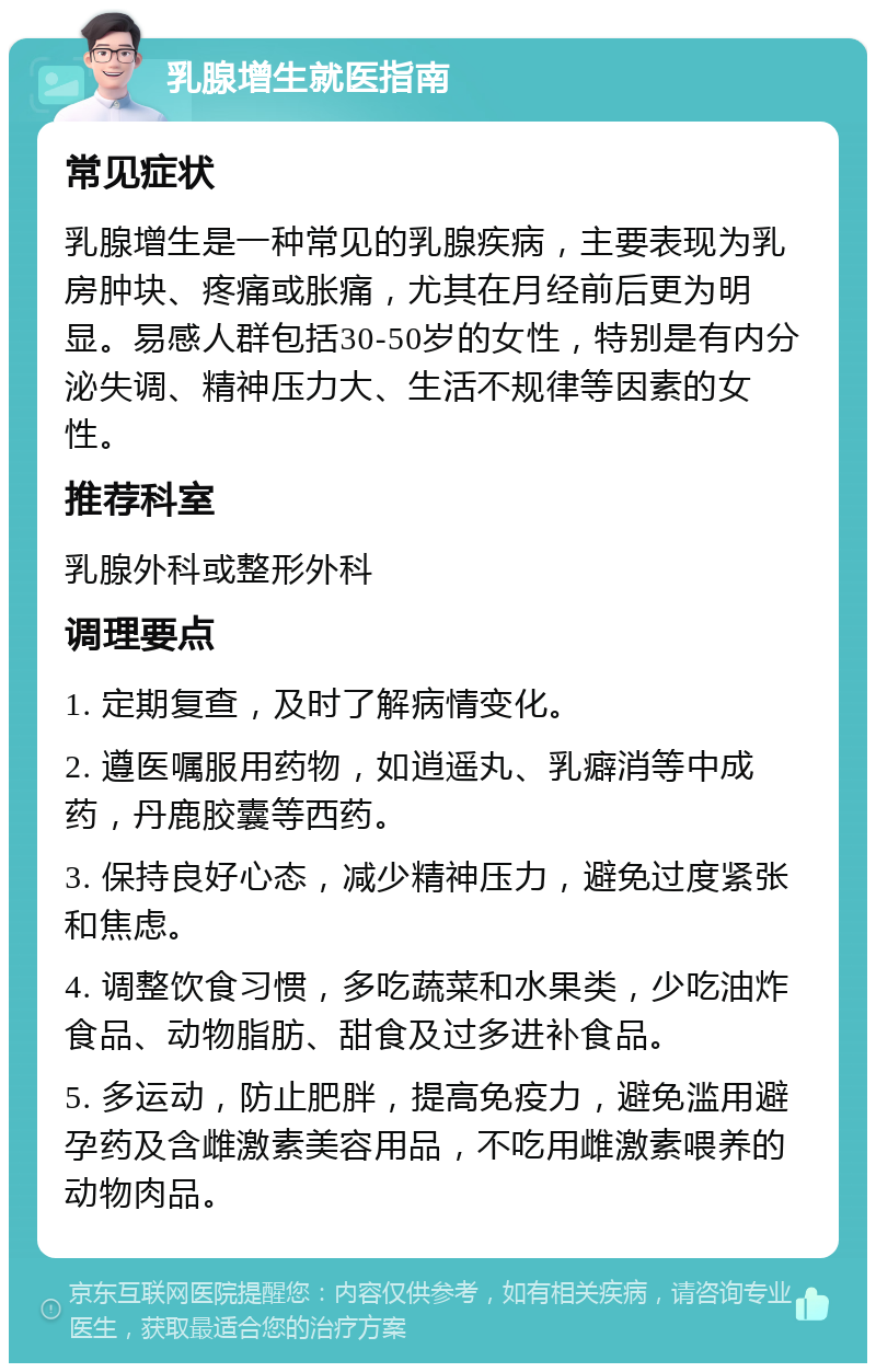 乳腺增生就医指南 常见症状 乳腺增生是一种常见的乳腺疾病，主要表现为乳房肿块、疼痛或胀痛，尤其在月经前后更为明显。易感人群包括30-50岁的女性，特别是有内分泌失调、精神压力大、生活不规律等因素的女性。 推荐科室 乳腺外科或整形外科 调理要点 1. 定期复查，及时了解病情变化。 2. 遵医嘱服用药物，如逍遥丸、乳癖消等中成药，丹鹿胶囊等西药。 3. 保持良好心态，减少精神压力，避免过度紧张和焦虑。 4. 调整饮食习惯，多吃蔬菜和水果类，少吃油炸食品、动物脂肪、甜食及过多进补食品。 5. 多运动，防止肥胖，提高免疫力，避免滥用避孕药及含雌激素美容用品，不吃用雌激素喂养的动物肉品。