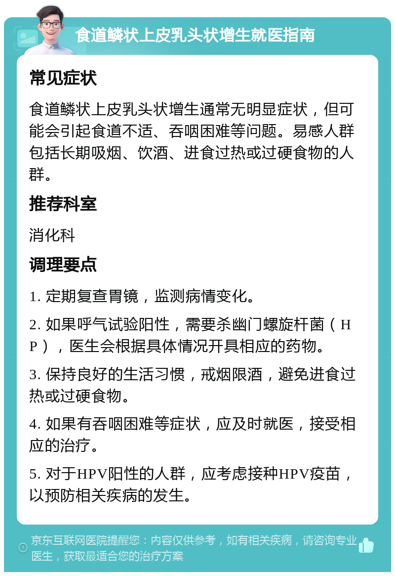 食道鳞状上皮乳头状增生就医指南 常见症状 食道鳞状上皮乳头状增生通常无明显症状，但可能会引起食道不适、吞咽困难等问题。易感人群包括长期吸烟、饮酒、进食过热或过硬食物的人群。 推荐科室 消化科 调理要点 1. 定期复查胃镜，监测病情变化。 2. 如果呼气试验阳性，需要杀幽门螺旋杆菌（HP），医生会根据具体情况开具相应的药物。 3. 保持良好的生活习惯，戒烟限酒，避免进食过热或过硬食物。 4. 如果有吞咽困难等症状，应及时就医，接受相应的治疗。 5. 对于HPV阳性的人群，应考虑接种HPV疫苗，以预防相关疾病的发生。