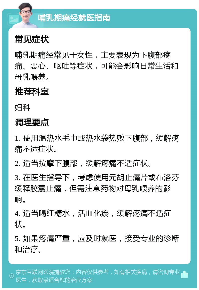 哺乳期痛经就医指南 常见症状 哺乳期痛经常见于女性，主要表现为下腹部疼痛、恶心、呕吐等症状，可能会影响日常生活和母乳喂养。 推荐科室 妇科 调理要点 1. 使用温热水毛巾或热水袋热敷下腹部，缓解疼痛不适症状。 2. 适当按摩下腹部，缓解疼痛不适症状。 3. 在医生指导下，考虑使用元胡止痛片或布洛芬缓释胶囊止痛，但需注意药物对母乳喂养的影响。 4. 适当喝红糖水，活血化瘀，缓解疼痛不适症状。 5. 如果疼痛严重，应及时就医，接受专业的诊断和治疗。