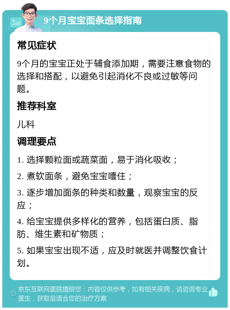 9个月宝宝面条选择指南 常见症状 9个月的宝宝正处于辅食添加期，需要注意食物的选择和搭配，以避免引起消化不良或过敏等问题。 推荐科室 儿科 调理要点 1. 选择颗粒面或蔬菜面，易于消化吸收； 2. 煮软面条，避免宝宝噎住； 3. 逐步增加面条的种类和数量，观察宝宝的反应； 4. 给宝宝提供多样化的营养，包括蛋白质、脂肪、维生素和矿物质； 5. 如果宝宝出现不适，应及时就医并调整饮食计划。