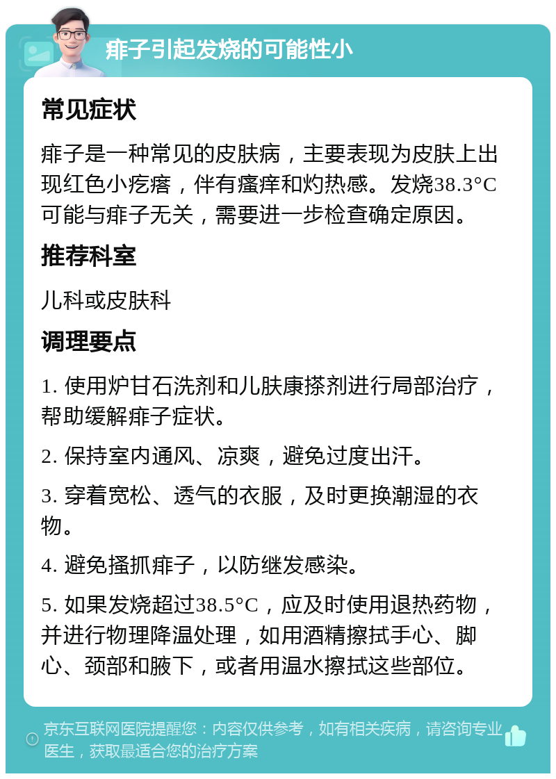 痱子引起发烧的可能性小 常见症状 痱子是一种常见的皮肤病，主要表现为皮肤上出现红色小疙瘩，伴有瘙痒和灼热感。发烧38.3°C可能与痱子无关，需要进一步检查确定原因。 推荐科室 儿科或皮肤科 调理要点 1. 使用炉甘石洗剂和儿肤康搽剂进行局部治疗，帮助缓解痱子症状。 2. 保持室内通风、凉爽，避免过度出汗。 3. 穿着宽松、透气的衣服，及时更换潮湿的衣物。 4. 避免搔抓痱子，以防继发感染。 5. 如果发烧超过38.5°C，应及时使用退热药物，并进行物理降温处理，如用酒精擦拭手心、脚心、颈部和腋下，或者用温水擦拭这些部位。