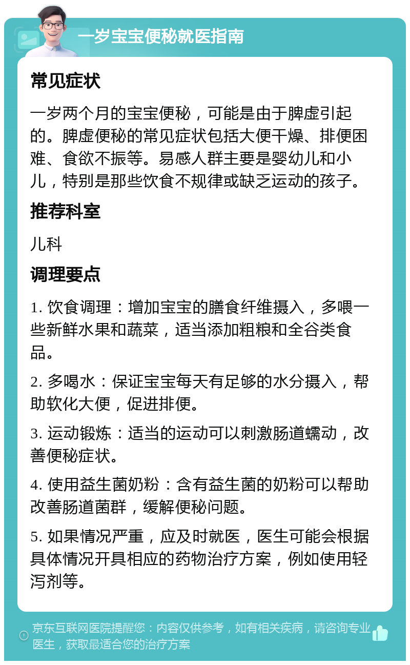 一岁宝宝便秘就医指南 常见症状 一岁两个月的宝宝便秘，可能是由于脾虚引起的。脾虚便秘的常见症状包括大便干燥、排便困难、食欲不振等。易感人群主要是婴幼儿和小儿，特别是那些饮食不规律或缺乏运动的孩子。 推荐科室 儿科 调理要点 1. 饮食调理：增加宝宝的膳食纤维摄入，多喂一些新鲜水果和蔬菜，适当添加粗粮和全谷类食品。 2. 多喝水：保证宝宝每天有足够的水分摄入，帮助软化大便，促进排便。 3. 运动锻炼：适当的运动可以刺激肠道蠕动，改善便秘症状。 4. 使用益生菌奶粉：含有益生菌的奶粉可以帮助改善肠道菌群，缓解便秘问题。 5. 如果情况严重，应及时就医，医生可能会根据具体情况开具相应的药物治疗方案，例如使用轻泻剂等。