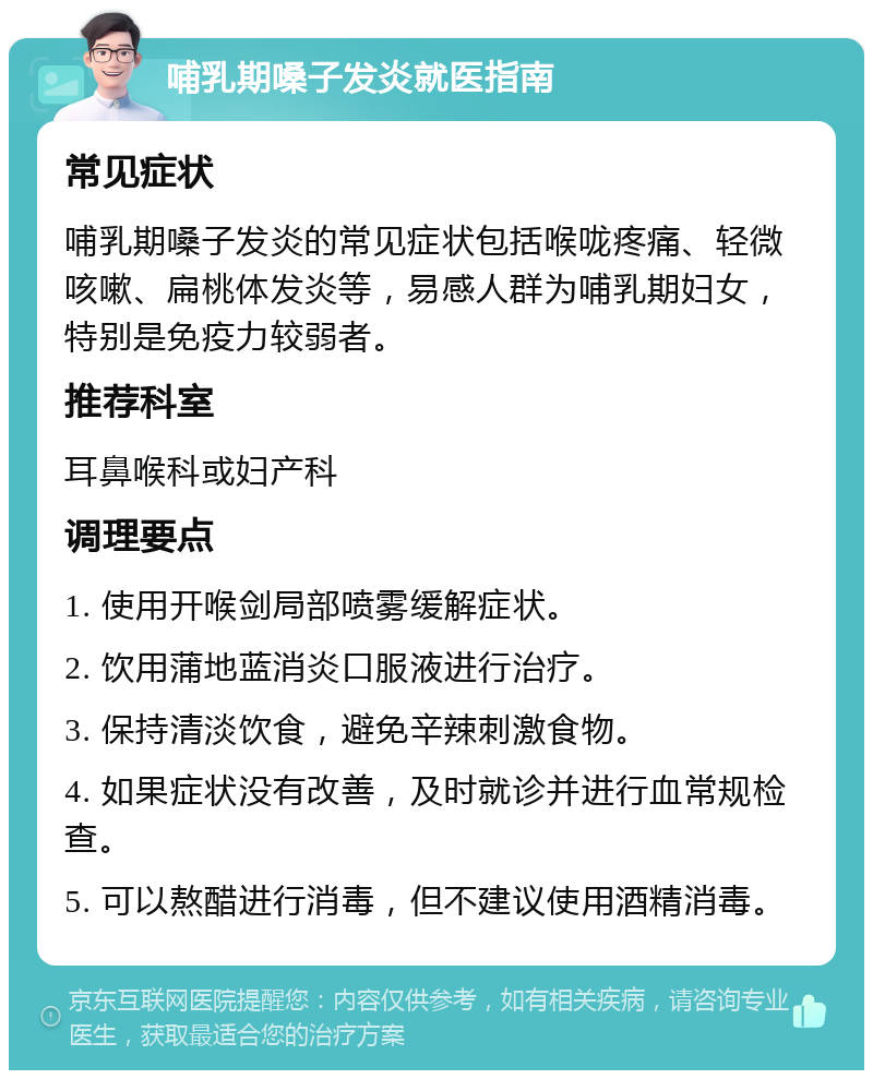 哺乳期嗓子发炎就医指南 常见症状 哺乳期嗓子发炎的常见症状包括喉咙疼痛、轻微咳嗽、扁桃体发炎等，易感人群为哺乳期妇女，特别是免疫力较弱者。 推荐科室 耳鼻喉科或妇产科 调理要点 1. 使用开喉剑局部喷雾缓解症状。 2. 饮用蒲地蓝消炎口服液进行治疗。 3. 保持清淡饮食，避免辛辣刺激食物。 4. 如果症状没有改善，及时就诊并进行血常规检查。 5. 可以熬醋进行消毒，但不建议使用酒精消毒。