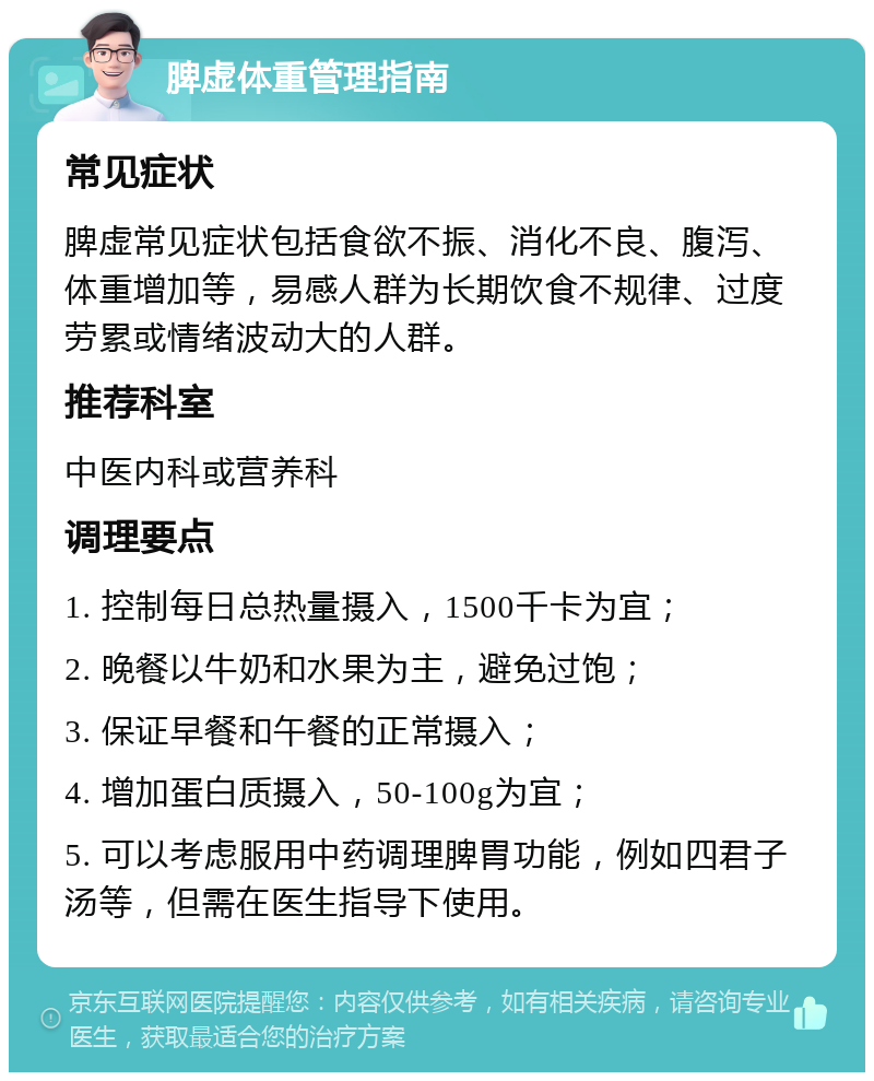 脾虚体重管理指南 常见症状 脾虚常见症状包括食欲不振、消化不良、腹泻、体重增加等，易感人群为长期饮食不规律、过度劳累或情绪波动大的人群。 推荐科室 中医内科或营养科 调理要点 1. 控制每日总热量摄入，1500千卡为宜； 2. 晚餐以牛奶和水果为主，避免过饱； 3. 保证早餐和午餐的正常摄入； 4. 增加蛋白质摄入，50-100g为宜； 5. 可以考虑服用中药调理脾胃功能，例如四君子汤等，但需在医生指导下使用。