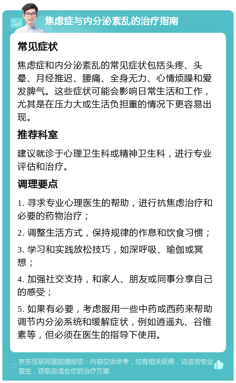 焦虑症与内分泌紊乱的治疗指南 常见症状 焦虑症和内分泌紊乱的常见症状包括头疼、头晕、月经推迟、腰痛、全身无力、心情烦躁和爱发脾气。这些症状可能会影响日常生活和工作，尤其是在压力大或生活负担重的情况下更容易出现。 推荐科室 建议就诊于心理卫生科或精神卫生科，进行专业评估和治疗。 调理要点 1. 寻求专业心理医生的帮助，进行抗焦虑治疗和必要的药物治疗； 2. 调整生活方式，保持规律的作息和饮食习惯； 3. 学习和实践放松技巧，如深呼吸、瑜伽或冥想； 4. 加强社交支持，和家人、朋友或同事分享自己的感受； 5. 如果有必要，考虑服用一些中药或西药来帮助调节内分泌系统和缓解症状，例如逍遥丸、谷维素等，但必须在医生的指导下使用。