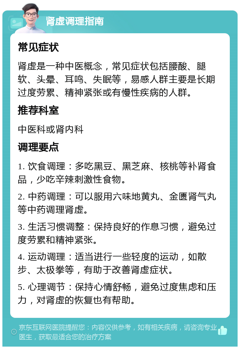 肾虚调理指南 常见症状 肾虚是一种中医概念，常见症状包括腰酸、腿软、头晕、耳鸣、失眠等，易感人群主要是长期过度劳累、精神紧张或有慢性疾病的人群。 推荐科室 中医科或肾内科 调理要点 1. 饮食调理：多吃黑豆、黑芝麻、核桃等补肾食品，少吃辛辣刺激性食物。 2. 中药调理：可以服用六味地黄丸、金匮肾气丸等中药调理肾虚。 3. 生活习惯调整：保持良好的作息习惯，避免过度劳累和精神紧张。 4. 运动调理：适当进行一些轻度的运动，如散步、太极拳等，有助于改善肾虚症状。 5. 心理调节：保持心情舒畅，避免过度焦虑和压力，对肾虚的恢复也有帮助。