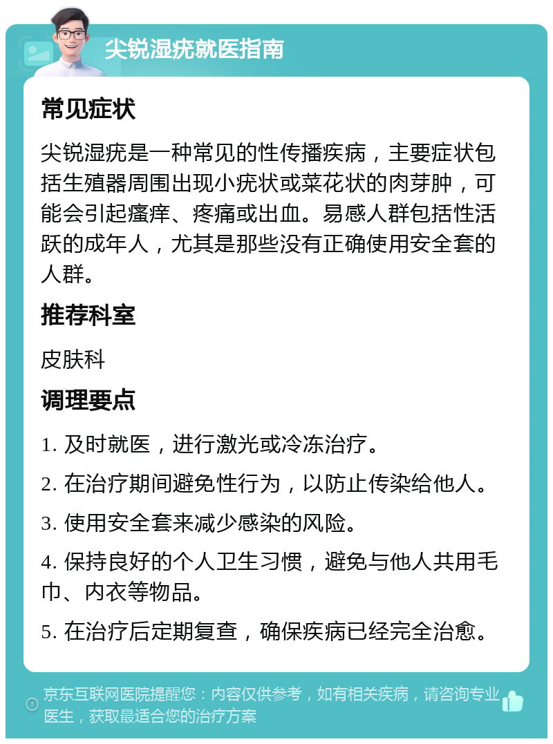 尖锐湿疣就医指南 常见症状 尖锐湿疣是一种常见的性传播疾病，主要症状包括生殖器周围出现小疣状或菜花状的肉芽肿，可能会引起瘙痒、疼痛或出血。易感人群包括性活跃的成年人，尤其是那些没有正确使用安全套的人群。 推荐科室 皮肤科 调理要点 1. 及时就医，进行激光或冷冻治疗。 2. 在治疗期间避免性行为，以防止传染给他人。 3. 使用安全套来减少感染的风险。 4. 保持良好的个人卫生习惯，避免与他人共用毛巾、内衣等物品。 5. 在治疗后定期复查，确保疾病已经完全治愈。