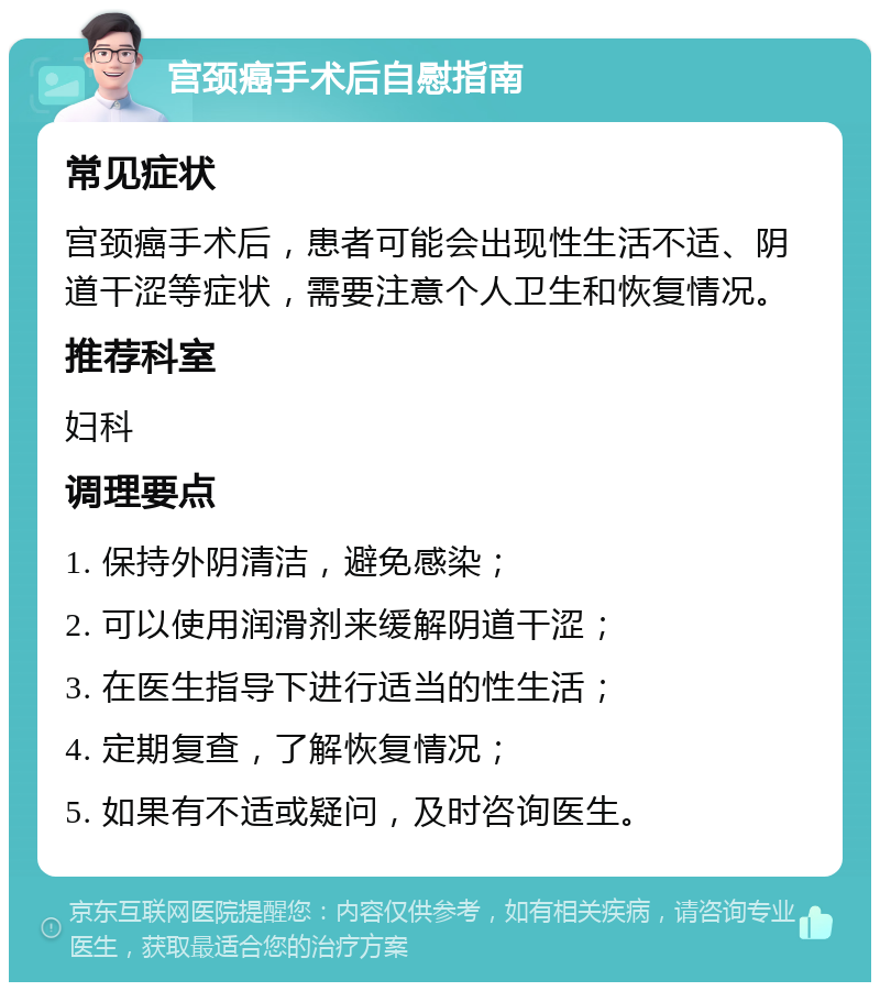 宫颈癌手术后自慰指南 常见症状 宫颈癌手术后，患者可能会出现性生活不适、阴道干涩等症状，需要注意个人卫生和恢复情况。 推荐科室 妇科 调理要点 1. 保持外阴清洁，避免感染； 2. 可以使用润滑剂来缓解阴道干涩； 3. 在医生指导下进行适当的性生活； 4. 定期复查，了解恢复情况； 5. 如果有不适或疑问，及时咨询医生。