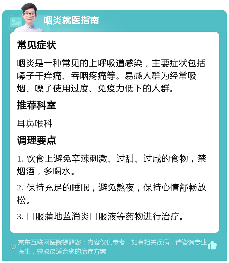 咽炎就医指南 常见症状 咽炎是一种常见的上呼吸道感染，主要症状包括嗓子干痒痛、吞咽疼痛等。易感人群为经常吸烟、嗓子使用过度、免疫力低下的人群。 推荐科室 耳鼻喉科 调理要点 1. 饮食上避免辛辣刺激、过甜、过咸的食物，禁烟酒，多喝水。 2. 保持充足的睡眠，避免熬夜，保持心情舒畅放松。 3. 口服蒲地蓝消炎口服液等药物进行治疗。