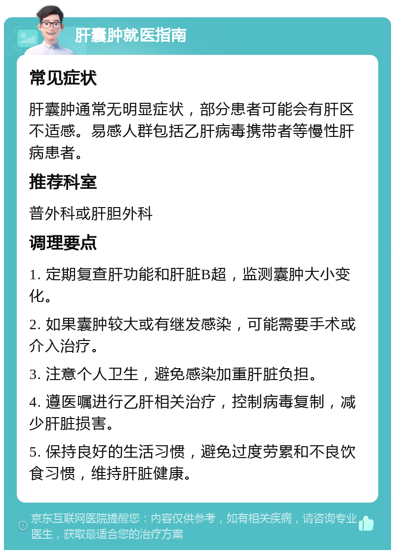 肝囊肿就医指南 常见症状 肝囊肿通常无明显症状，部分患者可能会有肝区不适感。易感人群包括乙肝病毒携带者等慢性肝病患者。 推荐科室 普外科或肝胆外科 调理要点 1. 定期复查肝功能和肝脏B超，监测囊肿大小变化。 2. 如果囊肿较大或有继发感染，可能需要手术或介入治疗。 3. 注意个人卫生，避免感染加重肝脏负担。 4. 遵医嘱进行乙肝相关治疗，控制病毒复制，减少肝脏损害。 5. 保持良好的生活习惯，避免过度劳累和不良饮食习惯，维持肝脏健康。