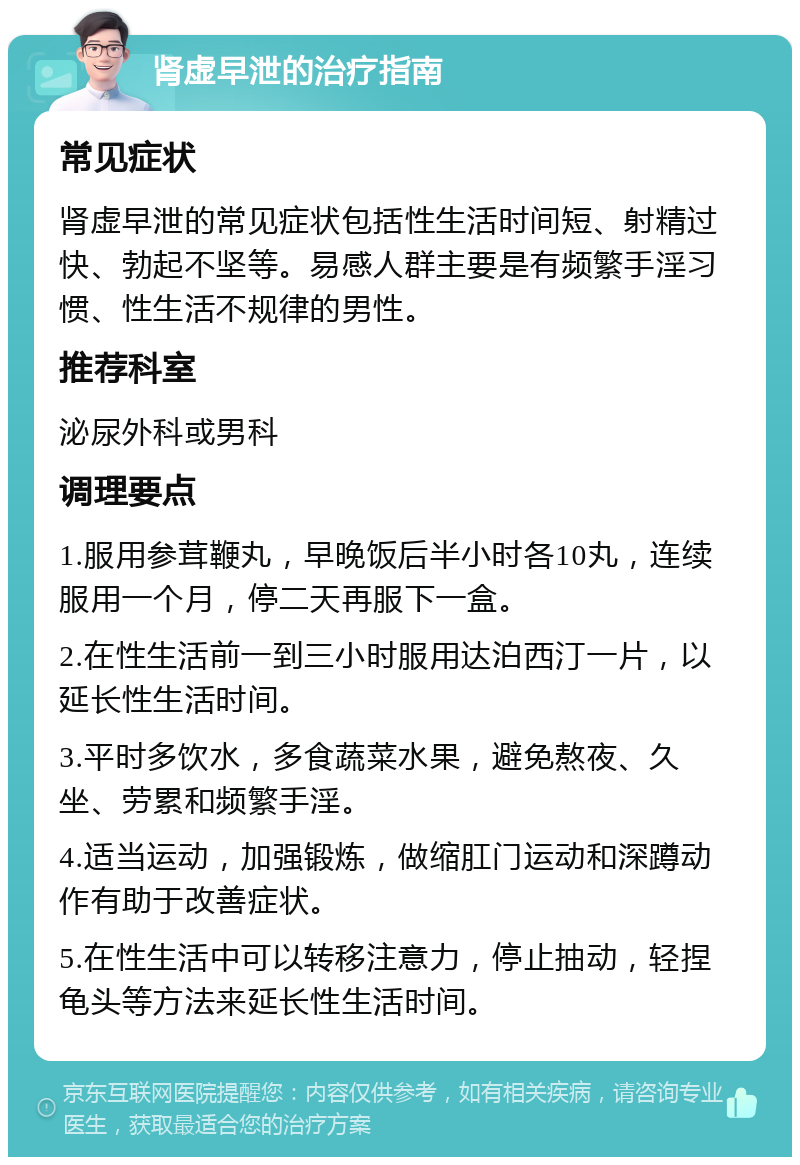 肾虚早泄的治疗指南 常见症状 肾虚早泄的常见症状包括性生活时间短、射精过快、勃起不坚等。易感人群主要是有频繁手淫习惯、性生活不规律的男性。 推荐科室 泌尿外科或男科 调理要点 1.服用参茸鞭丸，早晚饭后半小时各10丸，连续服用一个月，停二天再服下一盒。 2.在性生活前一到三小时服用达泊西汀一片，以延长性生活时间。 3.平时多饮水，多食蔬菜水果，避免熬夜、久坐、劳累和频繁手淫。 4.适当运动，加强锻炼，做缩肛门运动和深蹲动作有助于改善症状。 5.在性生活中可以转移注意力，停止抽动，轻捏龟头等方法来延长性生活时间。