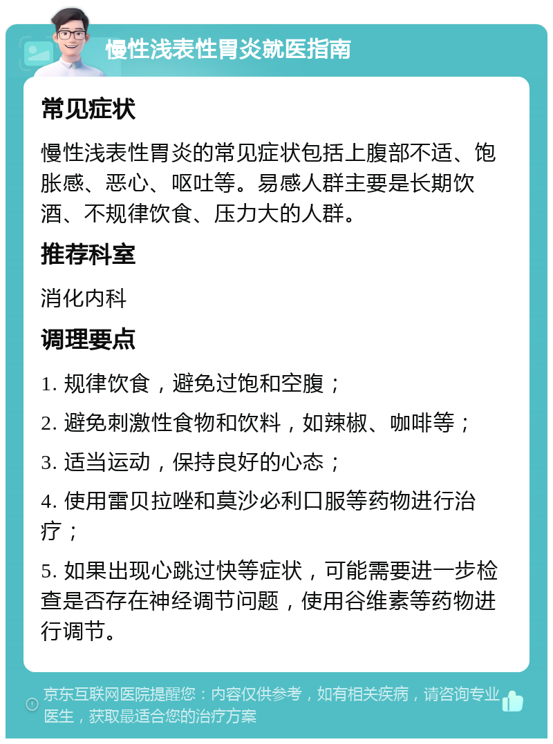 慢性浅表性胃炎就医指南 常见症状 慢性浅表性胃炎的常见症状包括上腹部不适、饱胀感、恶心、呕吐等。易感人群主要是长期饮酒、不规律饮食、压力大的人群。 推荐科室 消化内科 调理要点 1. 规律饮食，避免过饱和空腹； 2. 避免刺激性食物和饮料，如辣椒、咖啡等； 3. 适当运动，保持良好的心态； 4. 使用雷贝拉唑和莫沙必利口服等药物进行治疗； 5. 如果出现心跳过快等症状，可能需要进一步检查是否存在神经调节问题，使用谷维素等药物进行调节。