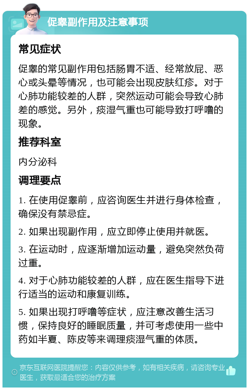 促睾副作用及注意事项 常见症状 促睾的常见副作用包括肠胃不适、经常放屁、恶心或头晕等情况，也可能会出现皮肤红疹。对于心肺功能较差的人群，突然运动可能会导致心肺差的感觉。另外，痰湿气重也可能导致打呼噜的现象。 推荐科室 内分泌科 调理要点 1. 在使用促睾前，应咨询医生并进行身体检查，确保没有禁忌症。 2. 如果出现副作用，应立即停止使用并就医。 3. 在运动时，应逐渐增加运动量，避免突然负荷过重。 4. 对于心肺功能较差的人群，应在医生指导下进行适当的运动和康复训练。 5. 如果出现打呼噜等症状，应注意改善生活习惯，保持良好的睡眠质量，并可考虑使用一些中药如半夏、陈皮等来调理痰湿气重的体质。