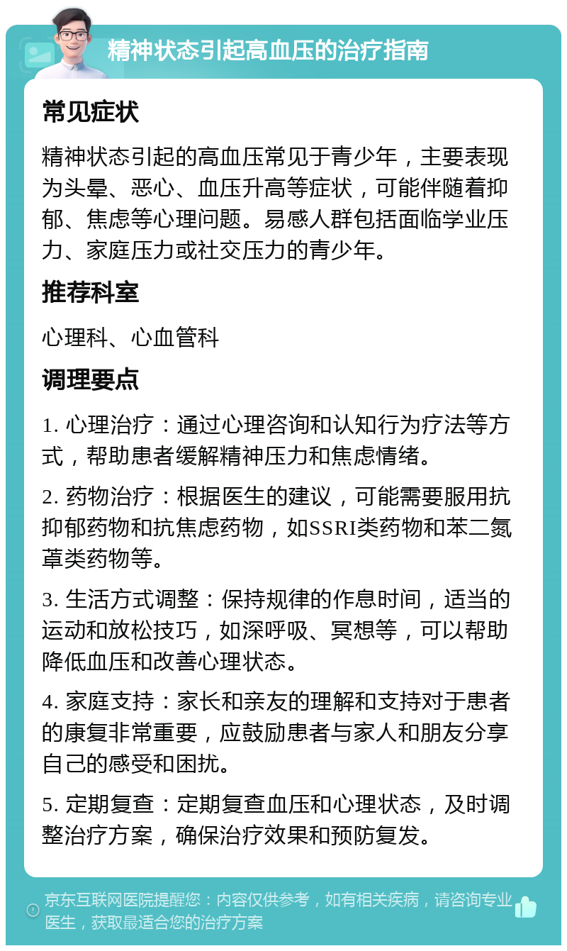 精神状态引起高血压的治疗指南 常见症状 精神状态引起的高血压常见于青少年，主要表现为头晕、恶心、血压升高等症状，可能伴随着抑郁、焦虑等心理问题。易感人群包括面临学业压力、家庭压力或社交压力的青少年。 推荐科室 心理科、心血管科 调理要点 1. 心理治疗：通过心理咨询和认知行为疗法等方式，帮助患者缓解精神压力和焦虑情绪。 2. 药物治疗：根据医生的建议，可能需要服用抗抑郁药物和抗焦虑药物，如SSRI类药物和苯二氮䓬类药物等。 3. 生活方式调整：保持规律的作息时间，适当的运动和放松技巧，如深呼吸、冥想等，可以帮助降低血压和改善心理状态。 4. 家庭支持：家长和亲友的理解和支持对于患者的康复非常重要，应鼓励患者与家人和朋友分享自己的感受和困扰。 5. 定期复查：定期复查血压和心理状态，及时调整治疗方案，确保治疗效果和预防复发。