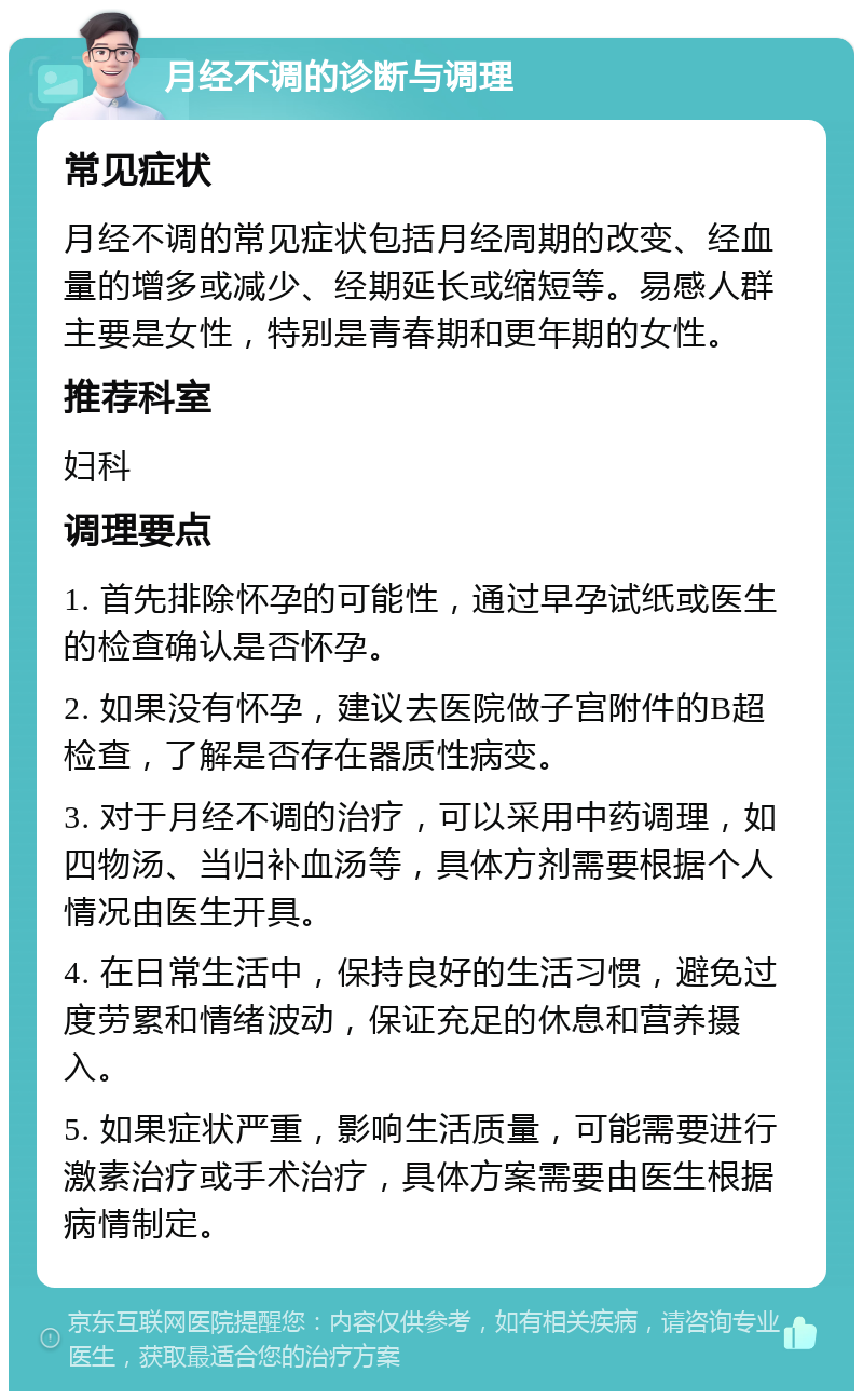 月经不调的诊断与调理 常见症状 月经不调的常见症状包括月经周期的改变、经血量的增多或减少、经期延长或缩短等。易感人群主要是女性，特别是青春期和更年期的女性。 推荐科室 妇科 调理要点 1. 首先排除怀孕的可能性，通过早孕试纸或医生的检查确认是否怀孕。 2. 如果没有怀孕，建议去医院做子宫附件的B超检查，了解是否存在器质性病变。 3. 对于月经不调的治疗，可以采用中药调理，如四物汤、当归补血汤等，具体方剂需要根据个人情况由医生开具。 4. 在日常生活中，保持良好的生活习惯，避免过度劳累和情绪波动，保证充足的休息和营养摄入。 5. 如果症状严重，影响生活质量，可能需要进行激素治疗或手术治疗，具体方案需要由医生根据病情制定。