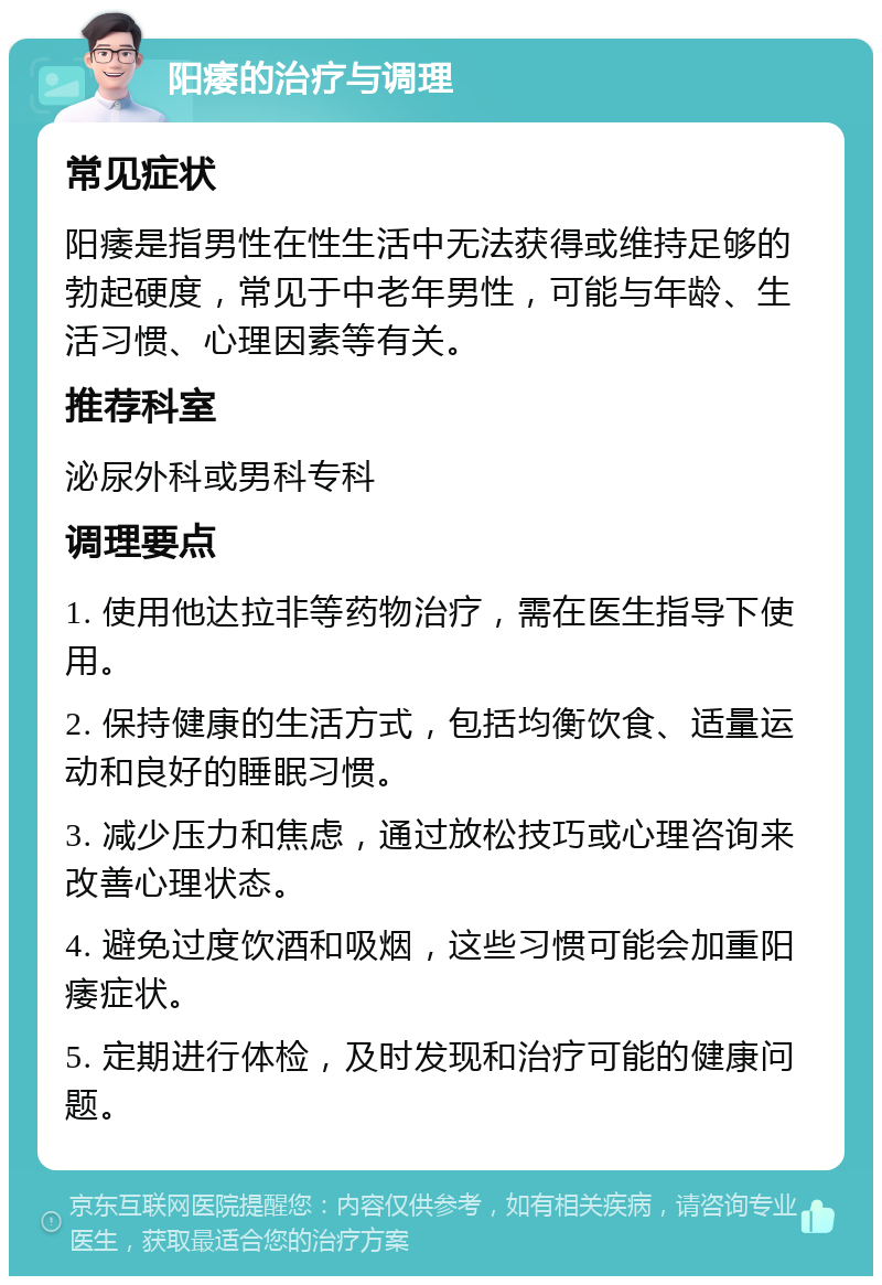 阳痿的治疗与调理 常见症状 阳痿是指男性在性生活中无法获得或维持足够的勃起硬度，常见于中老年男性，可能与年龄、生活习惯、心理因素等有关。 推荐科室 泌尿外科或男科专科 调理要点 1. 使用他达拉非等药物治疗，需在医生指导下使用。 2. 保持健康的生活方式，包括均衡饮食、适量运动和良好的睡眠习惯。 3. 减少压力和焦虑，通过放松技巧或心理咨询来改善心理状态。 4. 避免过度饮酒和吸烟，这些习惯可能会加重阳痿症状。 5. 定期进行体检，及时发现和治疗可能的健康问题。