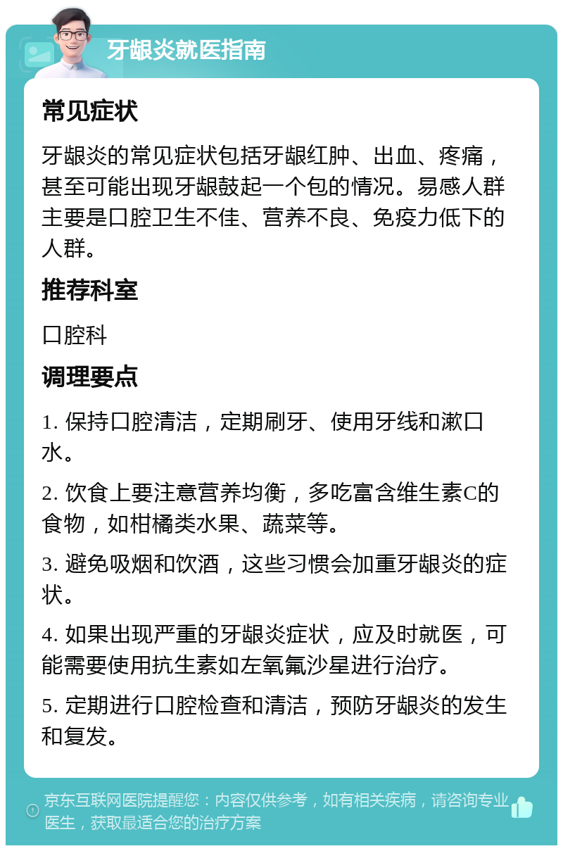 牙龈炎就医指南 常见症状 牙龈炎的常见症状包括牙龈红肿、出血、疼痛，甚至可能出现牙龈鼓起一个包的情况。易感人群主要是口腔卫生不佳、营养不良、免疫力低下的人群。 推荐科室 口腔科 调理要点 1. 保持口腔清洁，定期刷牙、使用牙线和漱口水。 2. 饮食上要注意营养均衡，多吃富含维生素C的食物，如柑橘类水果、蔬菜等。 3. 避免吸烟和饮酒，这些习惯会加重牙龈炎的症状。 4. 如果出现严重的牙龈炎症状，应及时就医，可能需要使用抗生素如左氧氟沙星进行治疗。 5. 定期进行口腔检查和清洁，预防牙龈炎的发生和复发。