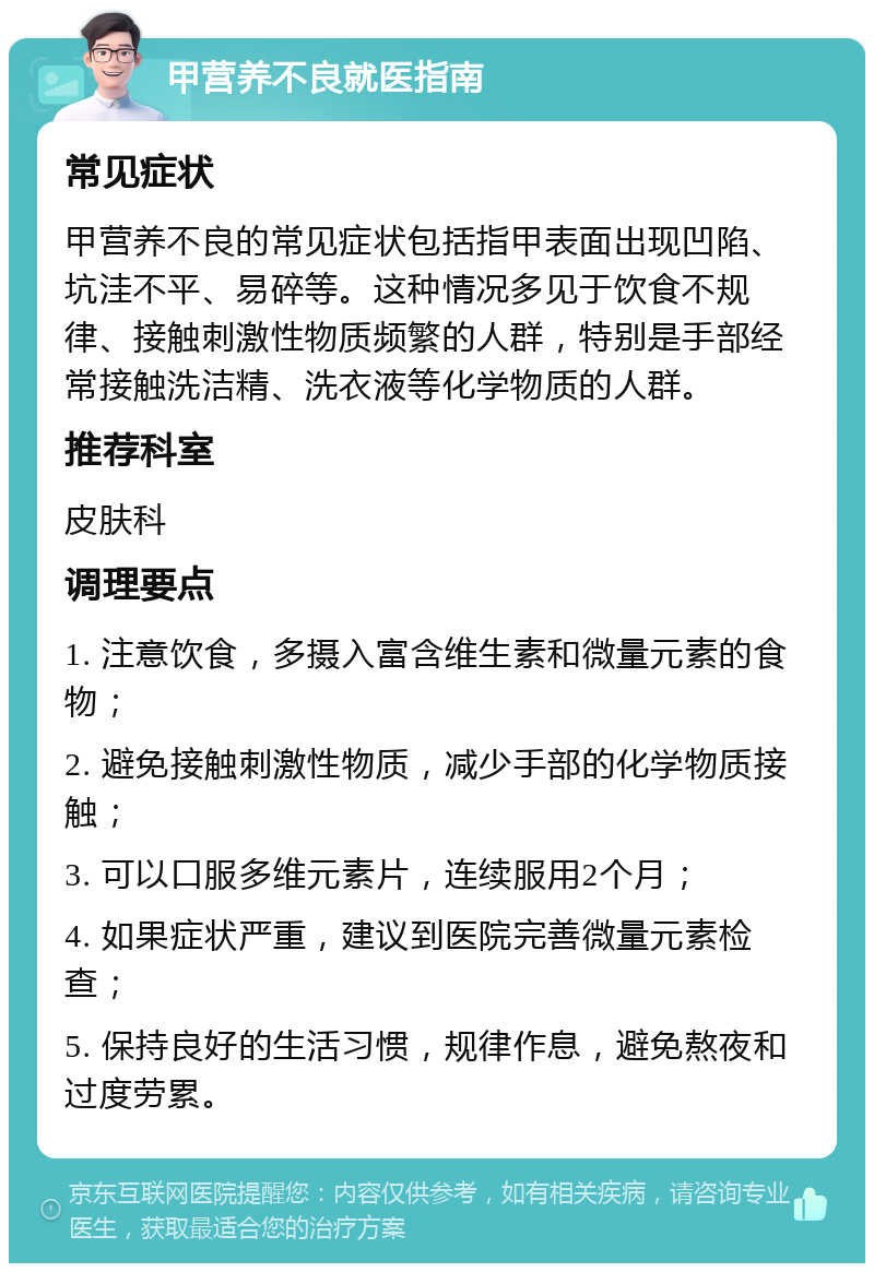 甲营养不良就医指南 常见症状 甲营养不良的常见症状包括指甲表面出现凹陷、坑洼不平、易碎等。这种情况多见于饮食不规律、接触刺激性物质频繁的人群，特别是手部经常接触洗洁精、洗衣液等化学物质的人群。 推荐科室 皮肤科 调理要点 1. 注意饮食，多摄入富含维生素和微量元素的食物； 2. 避免接触刺激性物质，减少手部的化学物质接触； 3. 可以口服多维元素片，连续服用2个月； 4. 如果症状严重，建议到医院完善微量元素检查； 5. 保持良好的生活习惯，规律作息，避免熬夜和过度劳累。