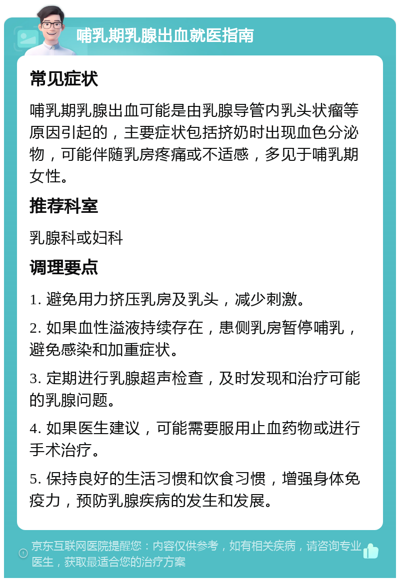 哺乳期乳腺出血就医指南 常见症状 哺乳期乳腺出血可能是由乳腺导管内乳头状瘤等原因引起的，主要症状包括挤奶时出现血色分泌物，可能伴随乳房疼痛或不适感，多见于哺乳期女性。 推荐科室 乳腺科或妇科 调理要点 1. 避免用力挤压乳房及乳头，减少刺激。 2. 如果血性溢液持续存在，患侧乳房暂停哺乳，避免感染和加重症状。 3. 定期进行乳腺超声检查，及时发现和治疗可能的乳腺问题。 4. 如果医生建议，可能需要服用止血药物或进行手术治疗。 5. 保持良好的生活习惯和饮食习惯，增强身体免疫力，预防乳腺疾病的发生和发展。