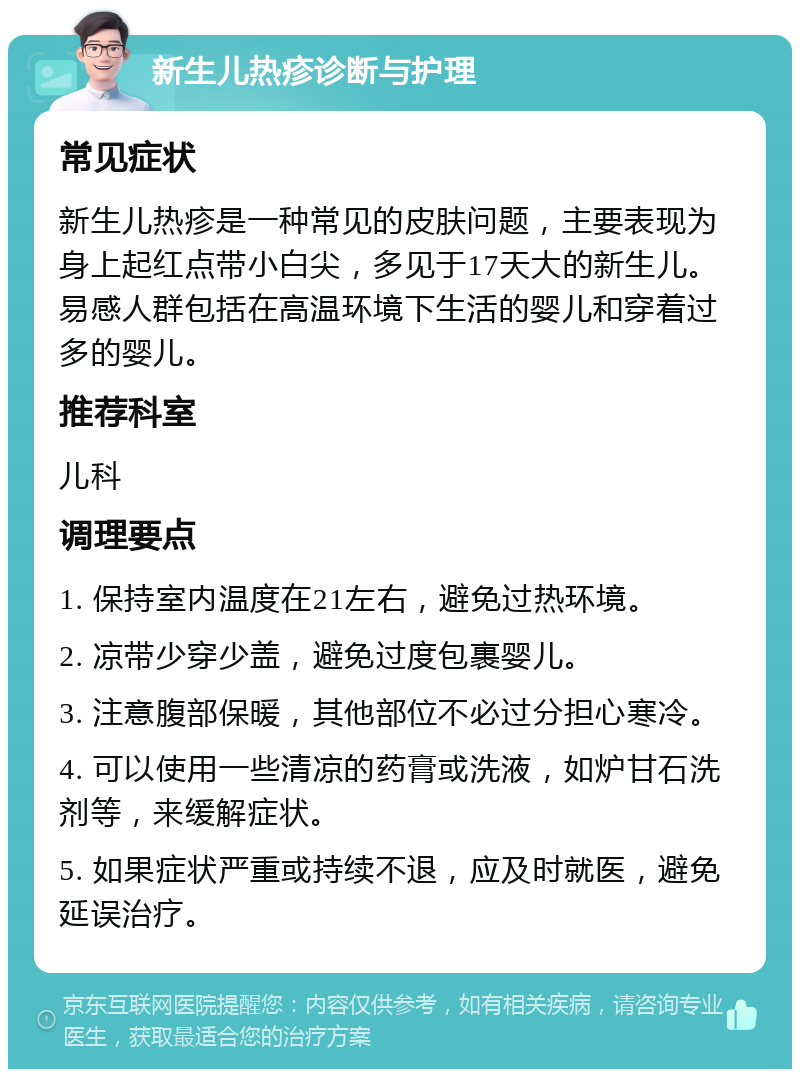 新生儿热疹诊断与护理 常见症状 新生儿热疹是一种常见的皮肤问题，主要表现为身上起红点带小白尖，多见于17天大的新生儿。易感人群包括在高温环境下生活的婴儿和穿着过多的婴儿。 推荐科室 儿科 调理要点 1. 保持室内温度在21左右，避免过热环境。 2. 凉带少穿少盖，避免过度包裹婴儿。 3. 注意腹部保暖，其他部位不必过分担心寒冷。 4. 可以使用一些清凉的药膏或洗液，如炉甘石洗剂等，来缓解症状。 5. 如果症状严重或持续不退，应及时就医，避免延误治疗。