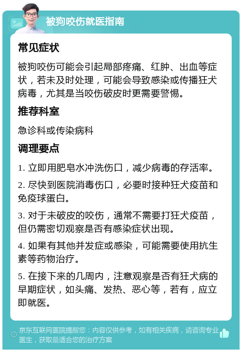 被狗咬伤就医指南 常见症状 被狗咬伤可能会引起局部疼痛、红肿、出血等症状，若未及时处理，可能会导致感染或传播狂犬病毒，尤其是当咬伤破皮时更需要警惕。 推荐科室 急诊科或传染病科 调理要点 1. 立即用肥皂水冲洗伤口，减少病毒的存活率。 2. 尽快到医院消毒伤口，必要时接种狂犬疫苗和免疫球蛋白。 3. 对于未破皮的咬伤，通常不需要打狂犬疫苗，但仍需密切观察是否有感染症状出现。 4. 如果有其他并发症或感染，可能需要使用抗生素等药物治疗。 5. 在接下来的几周内，注意观察是否有狂犬病的早期症状，如头痛、发热、恶心等，若有，应立即就医。