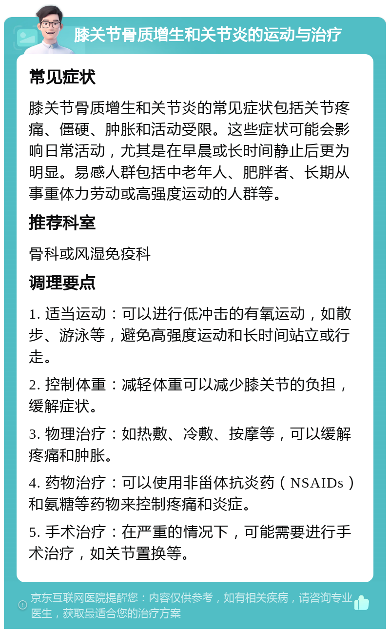 膝关节骨质增生和关节炎的运动与治疗 常见症状 膝关节骨质增生和关节炎的常见症状包括关节疼痛、僵硬、肿胀和活动受限。这些症状可能会影响日常活动，尤其是在早晨或长时间静止后更为明显。易感人群包括中老年人、肥胖者、长期从事重体力劳动或高强度运动的人群等。 推荐科室 骨科或风湿免疫科 调理要点 1. 适当运动：可以进行低冲击的有氧运动，如散步、游泳等，避免高强度运动和长时间站立或行走。 2. 控制体重：减轻体重可以减少膝关节的负担，缓解症状。 3. 物理治疗：如热敷、冷敷、按摩等，可以缓解疼痛和肿胀。 4. 药物治疗：可以使用非甾体抗炎药（NSAIDs）和氨糖等药物来控制疼痛和炎症。 5. 手术治疗：在严重的情况下，可能需要进行手术治疗，如关节置换等。