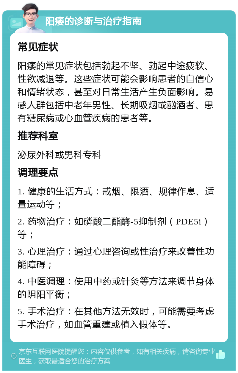 阳痿的诊断与治疗指南 常见症状 阳痿的常见症状包括勃起不坚、勃起中途疲软、性欲减退等。这些症状可能会影响患者的自信心和情绪状态，甚至对日常生活产生负面影响。易感人群包括中老年男性、长期吸烟或酗酒者、患有糖尿病或心血管疾病的患者等。 推荐科室 泌尿外科或男科专科 调理要点 1. 健康的生活方式：戒烟、限酒、规律作息、适量运动等； 2. 药物治疗：如磷酸二酯酶-5抑制剂（PDE5i）等； 3. 心理治疗：通过心理咨询或性治疗来改善性功能障碍； 4. 中医调理：使用中药或针灸等方法来调节身体的阴阳平衡； 5. 手术治疗：在其他方法无效时，可能需要考虑手术治疗，如血管重建或植入假体等。