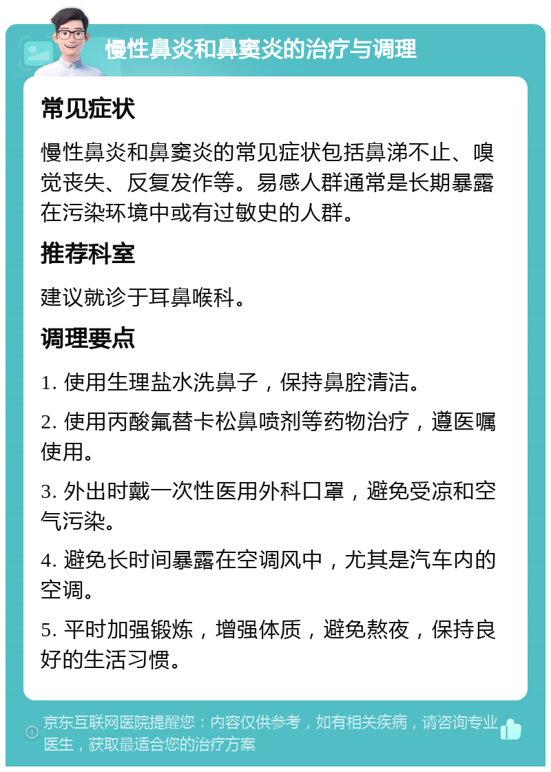 慢性鼻炎和鼻窦炎的治疗与调理 常见症状 慢性鼻炎和鼻窦炎的常见症状包括鼻涕不止、嗅觉丧失、反复发作等。易感人群通常是长期暴露在污染环境中或有过敏史的人群。 推荐科室 建议就诊于耳鼻喉科。 调理要点 1. 使用生理盐水洗鼻子，保持鼻腔清洁。 2. 使用丙酸氟替卡松鼻喷剂等药物治疗，遵医嘱使用。 3. 外出时戴一次性医用外科口罩，避免受凉和空气污染。 4. 避免长时间暴露在空调风中，尤其是汽车内的空调。 5. 平时加强锻炼，增强体质，避免熬夜，保持良好的生活习惯。