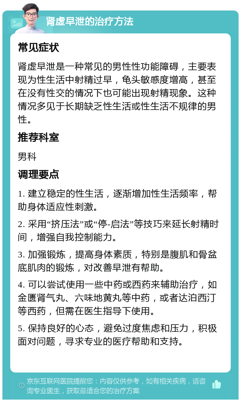 肾虚早泄的治疗方法 常见症状 肾虚早泄是一种常见的男性性功能障碍，主要表现为性生活中射精过早，龟头敏感度增高，甚至在没有性交的情况下也可能出现射精现象。这种情况多见于长期缺乏性生活或性生活不规律的男性。 推荐科室 男科 调理要点 1. 建立稳定的性生活，逐渐增加性生活频率，帮助身体适应性刺激。 2. 采用“挤压法”或“停-启法”等技巧来延长射精时间，增强自我控制能力。 3. 加强锻炼，提高身体素质，特别是腹肌和骨盆底肌肉的锻炼，对改善早泄有帮助。 4. 可以尝试使用一些中药或西药来辅助治疗，如金匮肾气丸、六味地黄丸等中药，或者达泊西汀等西药，但需在医生指导下使用。 5. 保持良好的心态，避免过度焦虑和压力，积极面对问题，寻求专业的医疗帮助和支持。