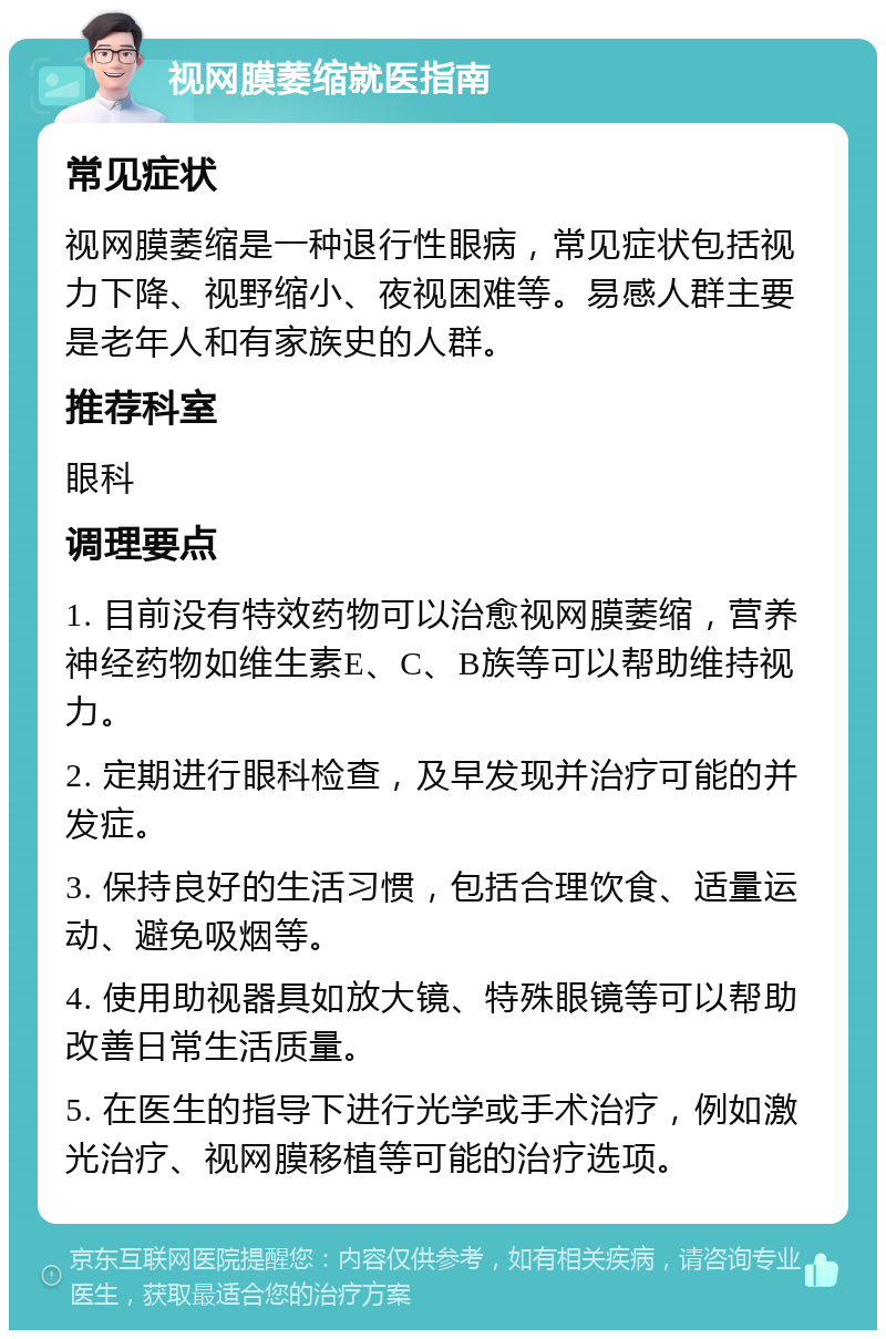 视网膜萎缩就医指南 常见症状 视网膜萎缩是一种退行性眼病，常见症状包括视力下降、视野缩小、夜视困难等。易感人群主要是老年人和有家族史的人群。 推荐科室 眼科 调理要点 1. 目前没有特效药物可以治愈视网膜萎缩，营养神经药物如维生素E、C、B族等可以帮助维持视力。 2. 定期进行眼科检查，及早发现并治疗可能的并发症。 3. 保持良好的生活习惯，包括合理饮食、适量运动、避免吸烟等。 4. 使用助视器具如放大镜、特殊眼镜等可以帮助改善日常生活质量。 5. 在医生的指导下进行光学或手术治疗，例如激光治疗、视网膜移植等可能的治疗选项。