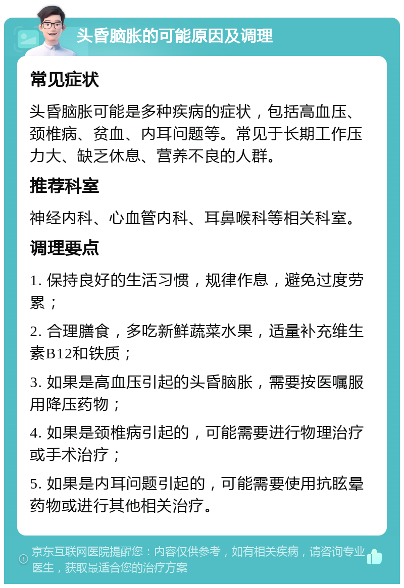 头昏脑胀的可能原因及调理 常见症状 头昏脑胀可能是多种疾病的症状，包括高血压、颈椎病、贫血、内耳问题等。常见于长期工作压力大、缺乏休息、营养不良的人群。 推荐科室 神经内科、心血管内科、耳鼻喉科等相关科室。 调理要点 1. 保持良好的生活习惯，规律作息，避免过度劳累； 2. 合理膳食，多吃新鲜蔬菜水果，适量补充维生素B12和铁质； 3. 如果是高血压引起的头昏脑胀，需要按医嘱服用降压药物； 4. 如果是颈椎病引起的，可能需要进行物理治疗或手术治疗； 5. 如果是内耳问题引起的，可能需要使用抗眩晕药物或进行其他相关治疗。