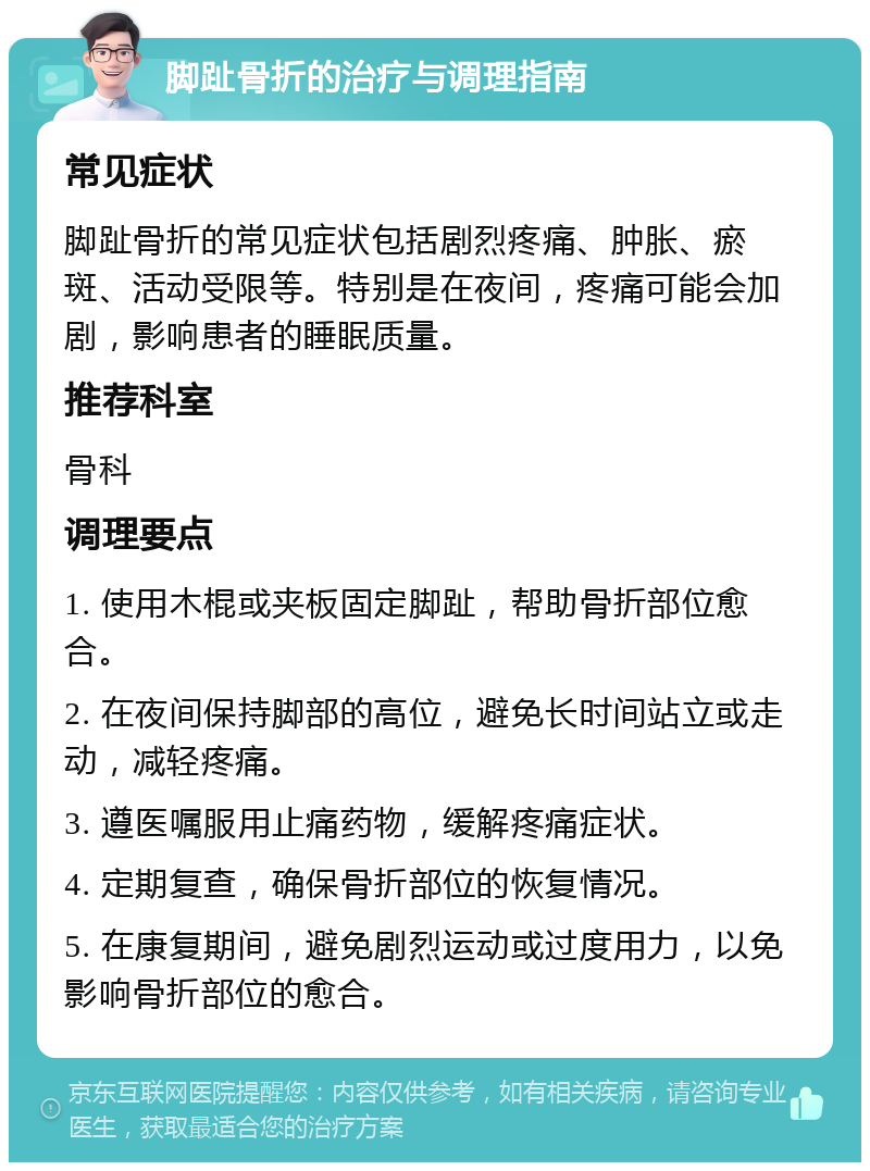 脚趾骨折的治疗与调理指南 常见症状 脚趾骨折的常见症状包括剧烈疼痛、肿胀、瘀斑、活动受限等。特别是在夜间，疼痛可能会加剧，影响患者的睡眠质量。 推荐科室 骨科 调理要点 1. 使用木棍或夹板固定脚趾，帮助骨折部位愈合。 2. 在夜间保持脚部的高位，避免长时间站立或走动，减轻疼痛。 3. 遵医嘱服用止痛药物，缓解疼痛症状。 4. 定期复查，确保骨折部位的恢复情况。 5. 在康复期间，避免剧烈运动或过度用力，以免影响骨折部位的愈合。