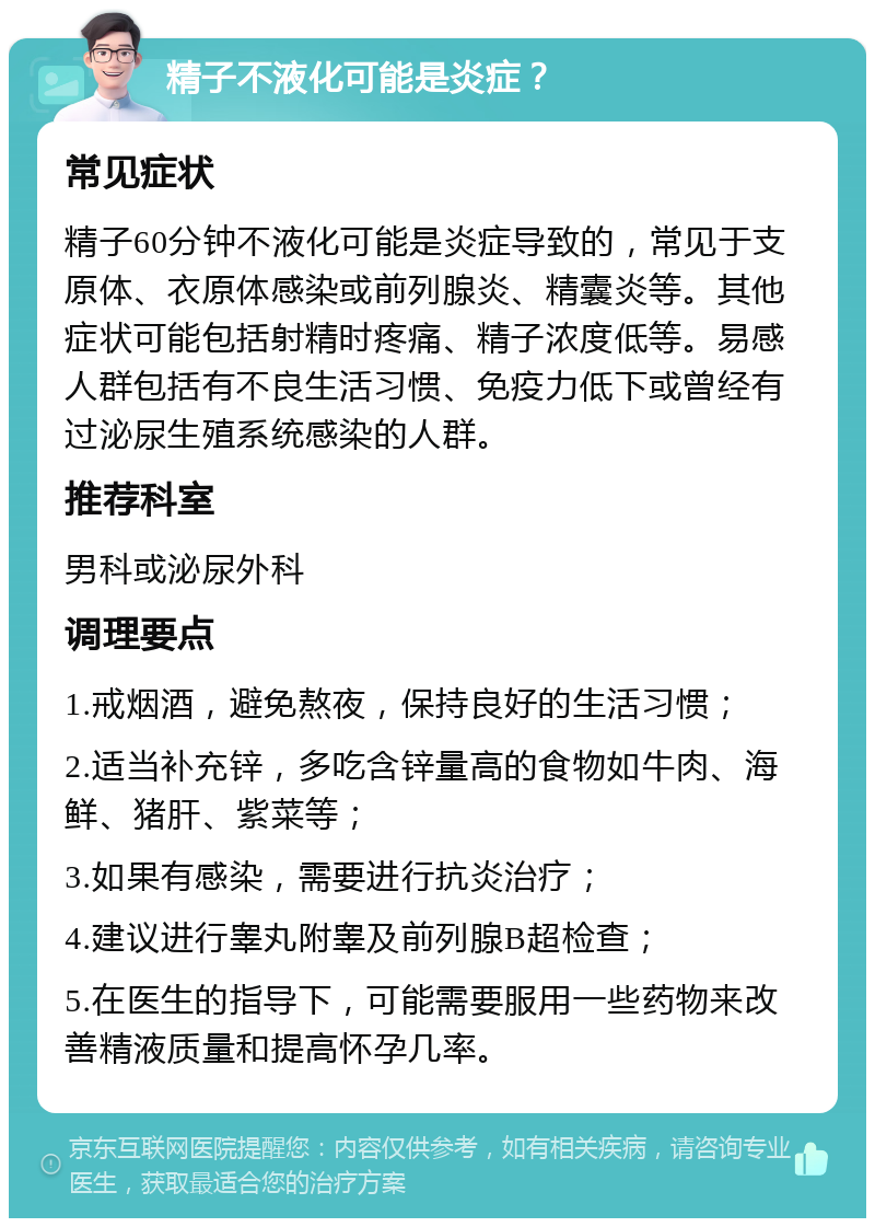 精子不液化可能是炎症？ 常见症状 精子60分钟不液化可能是炎症导致的，常见于支原体、衣原体感染或前列腺炎、精囊炎等。其他症状可能包括射精时疼痛、精子浓度低等。易感人群包括有不良生活习惯、免疫力低下或曾经有过泌尿生殖系统感染的人群。 推荐科室 男科或泌尿外科 调理要点 1.戒烟酒，避免熬夜，保持良好的生活习惯； 2.适当补充锌，多吃含锌量高的食物如牛肉、海鲜、猪肝、紫菜等； 3.如果有感染，需要进行抗炎治疗； 4.建议进行睾丸附睾及前列腺B超检查； 5.在医生的指导下，可能需要服用一些药物来改善精液质量和提高怀孕几率。